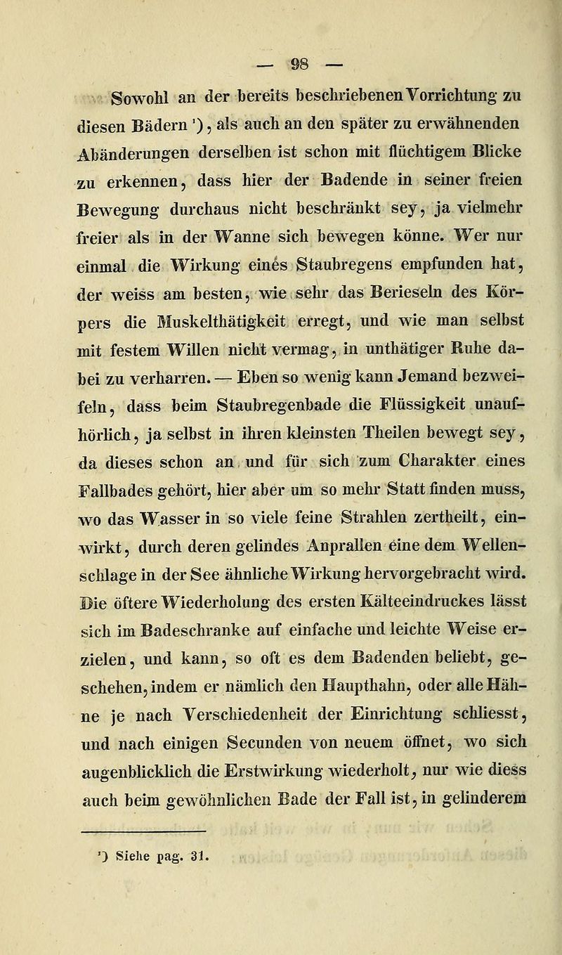 Sowohl an der bereits beschriebenen Vorrichtung zu diesen Bädern '), als auch an den später zu erwähnenden Abänderungen derselben ist schon mit flüchtigem Blicke zu erkennen, dass hier der Badende in seiner freien Bewegung durchaus nicht beschränkt sey, ja vielmehr freier als in der Wanne sich bewegen könne. Wer nur einmal die Wirkung eines Staubregens empfunden hat, der weiss am besten, wie sehr das Berieseln des Kör- pers die Muskelthätigkeit erregt, und wie man selbst mit festem Willen nicht vermag, in unthätiger Ruhe da- bei zu verharren. — Eben so wenig kann Jemand bezwei- feln, dass beim Staubregenbade die Flüssigkeit unauf- hörlich, ja selbst in ihi^en kleinsten Theilen bewegt sey, da dieses schon an und für sich zum Charakter eines Fallbades gehört, hier aber um so mehr Statt finden muss, wo das Wasser in so viele feine Strahlen zertheilt, ein- wirkt , durch deren gelindes Anprallen eine dem Wellen- schlage in der See ähnliche Wirkung hervorgebracht wird. Die öftere Wiederholung des ersten Kälteeindruckes lässt sich im Badeschranke auf einfache und leichte Weise er- zielen, und kann, so oft es dem Badenden beliebt, ge- schehen, indem er nämlich den Haupthahn, oder alle Häh- ne je nach Verschiedenheit der Einrichtung schliesst, und nach einigen Secunden von neuem öffnet, wo sich augenblicklich die Erstwirkung wiederholt^ nur wie diess auch beim gewöhnlichen Bade der Fall ist, in gelinderem ') Siehe pag. 31.