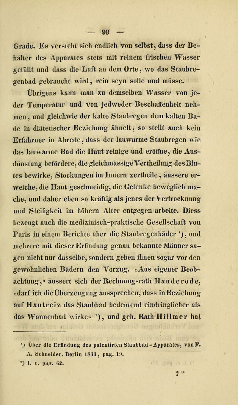 Grade. Es verstellt sich endlich von selbst, dass der Be- hälter des Apparates stets mit reinem frischen Wasser gefüllt und dass die Luft an dem Orte, wo das Staubre- genbad gebraucht wird, rein seyn solle und müsse. Übrigens kann man zu demselben Wasser von je- der Temperatur und von jedweder Beschaffenheit neh- men 5 und gleichwie der kalte Staubregen dem kalten Ba- de in diätetischer Beziehung ähnelt, so stellt auch kein Erfahrner in Abrede, dass der lauwarme Staubregen wie das lauwarme Bad die Haut reinige und eröffne, die Aus- dünstung befördere, diegleichmässigeVertheilung des Blu- tes bewirke, Stockungen im Innern zertheile, äussere er- weiche, die Haut geschmeidig, die Gelenke beweglich ma- che, und daher eben so kräftig als jenes derVertrocknung und Steifigkeit im höhern Alter entgegen arbeite. Diess bezeugt auch die medizinisch-praktische Gesellschaft von Paris in einem Berichte über die Staubregenbäder '), und mehrere mit dieser Erfindung genau bekannte Männer sa- gen nicht nur dasselbe, sondern geben ihnen sogar vor den gewöhnlichen Bädern den Vorzug. »Aus eigener Beob- achtung ,« äussert sich der Rechnungsrath Mauderode, »darf ich die Überzeugung aussprechen, dass in Beziehung auf Hautreiz das Staubbad bedeutend eindringlicher als das Wannenbad wirke« ^), und geh. Rath Hillmer hat ') über die Erfindung des pateutirten Staiibbad-Apparates, von F. A. Schneider. Berlin 1833, pag. 19. 0 I. c. pag. 63.