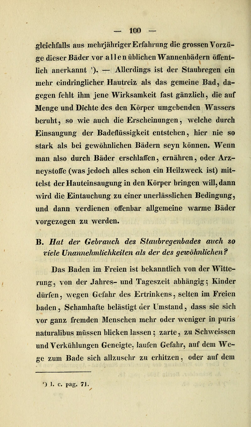 — 100 — gleichfalls aus mehrjähriger Erfahrung die grossen Vorzü- ge dieser Bäder vor allen üblichen Wannenbädern öffent- lich anerkannt ')• — Allerdings ist der Staubregen ein mehr eindringlicher Hautreiz als das gemeine Bad, da- gegen fehlt ihm jene Wirksamkeit fast gänzlich, die auf Menge und Dichte des den Körper umgebenden Wassers beruht, so wie auch die Erscheinungen, welche durch Einsaugung der Badeflüssigkeit entstehen, hier nie so stark als bei gewöhnlichen Bädern seyn können. Wenn man also durch Bäder erschlaffen, ernähren, oder Arz- neystoffe (was jedoch alles schon ein Heilzweck ist) mit- telst der Hauteinsaugung in den Körper bringen will, dann wird die Eintauchung zu einer unerlässlichen Bedingung, und dann verdienen offenbar allgemeine warme Bäder vorgezogen zu werden. B. Hat der Gehrauch des Statibregenbades auch so viele Unannehmlichkeiten als der des gewöhnlichen? Das Baden im Freien ist bekanntlich von der Witte- rung, von der Jahres- und Tageszeit abhängig 5 Kinder dürfen, wegen Gefahr des Ertrinkens, selten im Freien baden, Schamhafte belästigt der Umstand, dass sie sich vor ganz fremden Menschen mehr oder weniger in puris naturalibus müssen blicken lassen 5 zarte, zu Schweissen und Verkühlungen Geneigte, laufen Gefahr, auf dem We- ge zum Bade sich allzusehr zu erhitzen, oder auf dem