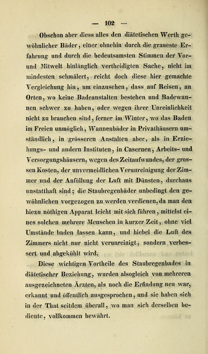 Obschon aber diess alles den diätetischen Werth ge- wöhnlicher Bäder, einer ohnehin durch die graueste Er- fahrung und durch die bedeutsamsten Stimmen der Vor- und Mitwelt hinlänglich vertheidigten Sache, nicht im mindesten schmälert, reicht doch diese hier gemachte Vergleichung hin, um einzusehen, dass auf Reisen, an Orten, wo keine Badeanstalten bestehen und Badewan- nen schwer zu haben, oder wegen ihrer Unreinlichkeit nicht zu brauchen sind, ferner im Winter, wo das Baden im Freien unmöglich, Wannenbäder in Privathäusern um- ständlich, in grösseren Anstalten aber, als in Erzie- hungs- und andern Instituten, in Casernen, Arbeits- und Versorgungshäusern, wegen des Zeitaufwandes, der gros- sen Kosten, der unvermeidlichen Verunreinigung der Zim- mer und der AnfüUung der Luft mit Dünsten, durchaus unstatthaft sind; die Staubregenbäder unbedingt den ge- wöhnlichen vorgezogen zu werden verdienen, da man den hiezu nöthigen Apparat leicht mit sich führen, mittelst ei- nes solchen mehrere Menschen in kurzer Zeit, ohne viel Umstände baden lassen kann, und hiebei die Luft des Zimmers nicht nur nicht verunreinigt, sondern verbes- sert itnd abgekühlt wird. Diese wichtigen Vortheile des Staubregenbades in diätetischer Beziehung, wurden alsogleich von mehreren ausgezeichneten Ärzten, als noch die Erfindung neu war, erkannt und öffentlich ausgesprochen, und sie haben sich in der That seitdem überall, wo man sich derselben be- diente, vollkommen bewährt.