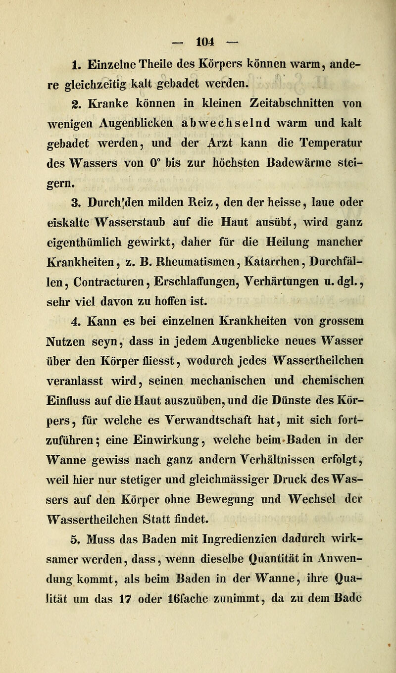 1. Einzelne Theile des Körpers können warm, ande- re gleichzeitig kalt gebadet werden. 2. Kranke können in kleinen Zeitabschnitten von wenigen Augenblicken abwechselnd warm und kalt gebadet werden, und der Arzt kann die Temperatur des Wassers von 0° bis zur höchsten Badewärme stei- gern. 3. Durch'den milden Reiz, den der heisse, laue oder eiskalte Wasserstaub auf die Haut ausübt, wird ganz eigenthümlich gewirkt, daher für die Heilung mancher Krankheiten, z, B. Rheumatismen, Katarrhen, Durchfäl- len , Contracturen, Erschlaffungen, Verhärtungen u. dgl., sehr viel davon zu hoffen ist. 4. Kann es bei einzelnen Krankheiten von grossem Nutzen seyn, dass in jedem Augenblicke neues Wasser über den Körper fliesst, wodurch jedes Wassertheilchen veranlasst wird, seinen mechanischen und chemischen Einfluss auf die Haut auszuüben, und die Dünste des Kör- pers, für welche es Verwandtschaft hat, mit sich fort- zuführen; eine Einwirkung, welche beim'Baden in der Wanne gewiss nach ganz andern Verhältnissen erfolgt, weil hier nur stetiger und gleichmässiger Druck des Was- sers auf den Körper ohne Bewegung und Wechsel der Wassertheilchen Statt findet. 5. Muss das Baden mit Ingredienzien dadurch wirk- samer werden, dass, wenn dieselbe Quantität in Anwen- dung kommt, als beim Baden in der Wanne, ihre Qua- lität um das 17 oder 16fache zunimmt, da zu dem Bade