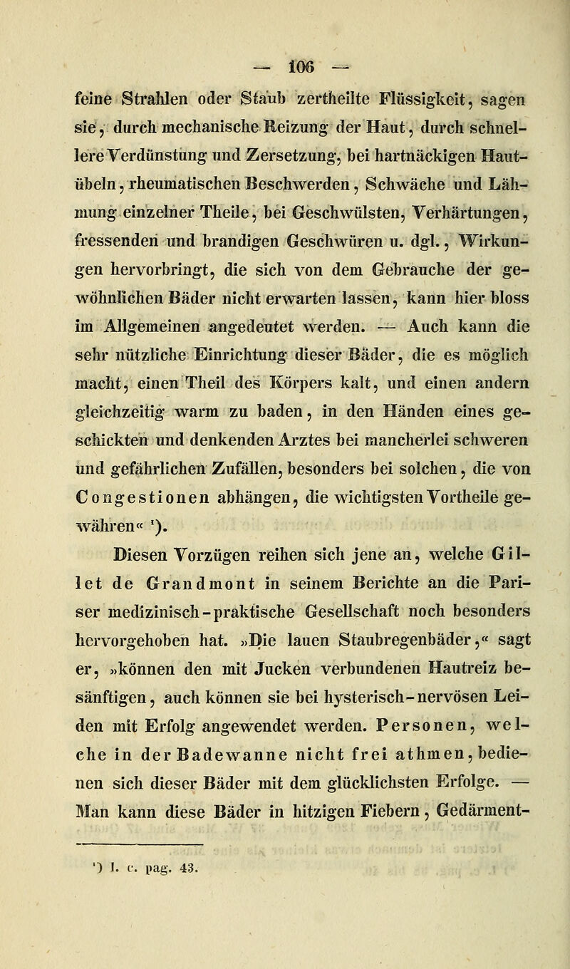feine Strahlen oder Staub zerthellte Flüssigkeit, sagen sie, durch mechanische Reizung der Haut, durch schnel- lere Verdunstung und Zersetzung, bei hartnäckigen Haut- übeln, rheumatischen Beschwerden, SchAväche und Läh- mung einzelner Theile, bei Geschwülsten, Verhärtungen, fressenden und brandigen Geschwüren u. dgl., Wirkun- gen hervorbringt, die sich von dem Gebrauche der ge- wöhnlichen Bäder nicht erwarten lassen, kann hier bloss im Allgemeinen ^angedeutet werden. — Auch kann die sehr nützliche Einrichtung dieser Bader, die es möglich macht, einen Theil des Körpers kalt, und einen andern gleichzeitig warm zu baden, in den Händen eines ge- schickten und denkenden Arztes bei mancherlei schweren und gefährlichen Zufällen, besonders bei solchen, die von Congestionen abhängen, die wichtigstenVortheile ge- währen« '). Diesen Vorzügen reihen sich jene an, welche Gil- let de Grandmont in seinem Berichte an die Pari- ser medizinisch - praktische Gesellschaft noch besonders hervorgehoben hat. «Die lauen Staubregenbäder,« sagt er, »können den mit Jucken verbundenen Hautreiz be- sänftigen, auch können sie bei hysterisch-nervösen Lei- den mit Erfolg angewendet werden. Personen, wel- che in der Badewanne nicht frei athmen, bedie- nen sich dieser Bäder mit dem glücklichsten Erfolge. — Man kann diese Bäder in hitzigen Fiebern, Gedärment-