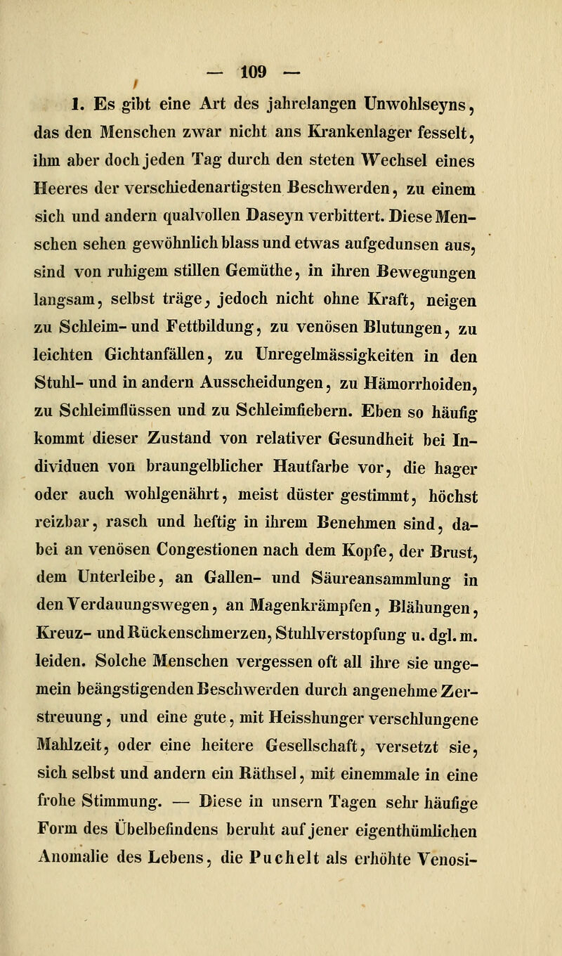 1. Es gibt eine Art des jahrelangen Unwohlseyns, das den 3Ienschen zwar nicht ans Ki-ankenlager fesselt, ihm aber doch jeden Tag durch den steten Wechsel eines Heeres der verschiedenartigsten Beschwerden, zu einem sich und andern qualvollen Daseyn verbittert. Diese Men- schen sehen gewöhnlich blass und etwas aufgedunsen aus, sind von ruhigem stillen Gemüthe, in ihren Bewegungen langsam, selbst träge^ jedoch nicht ohne Kraft, neigen zu Schleim-und Fettbildung, zu venösen Blutungen, zu leichten Gichtanfällen, zu Unregelmässigkeiten in den Stuhl- und in andern Ausscheidungen, zu Hämorrhoiden, zu Schleimflüssen und zu Schleimfiebern. Eben so häufig kommt dieser Zustand von relativer Gesundheit bei In- dividuen von braungelblicher Hautfarbe vor, die hager oder auch wohlgenährt, meist düster gestimmt, höchst reizbar, rasch und heftig in ihrem Benehmen sind, da- bei an venösen Congestionen nach dem Kopfe, der Brust, dem Untei'leibe, an Gallen- und Säureansammlung in den Verdauungswegen, an Magenkrämpfen, Blähungen, Ki-euz- und Rückenschmerzen, Stulilverstopfung u. dgl.m. leiden. Solche Menschen vergessen oft all ihre sie unge- mein beängstigenden Beschwerden durch angenehme Zer- streuung , und eine gute, mit Heisshunger verschlungene Malilzeit, oder eine heitere Gesellschaft, versetzt sie, sich selbst und andern ein Räthsel, mit einemmale in eine frohe Stimmung. — Diese in unsern Tagen sehr häufige Form des Übelbefindens beruht auf jener eigenthümlichen Anomalie des Lebens, die Puchelt als erhöhte Venosi-