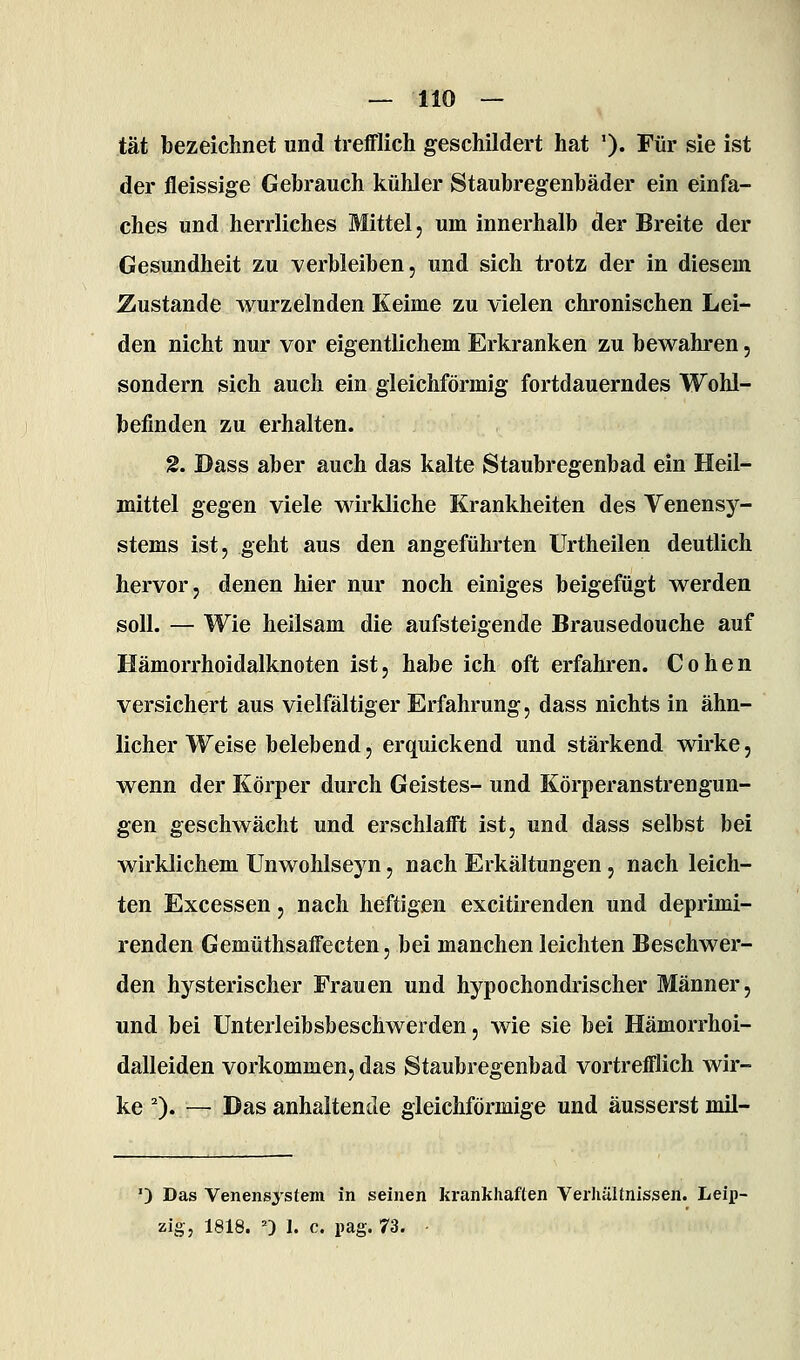 tat bezeichnet und trefflich geschildert hat '). Für sie ist der fleissige Gebrauch kühler Staubregenbäder ein einfa- ches und herrliches Mittel, um innerhalb der Breite der Gesundheit zu verbleiben, und sich trotz der in diesem Zustande wurzelnden Keime zu vielen chronischen Lei- den nicht nur vor eigentlichem Erkranken zu bewahren, sondern sich auch ein gleichförmig fortdauerndes Wohl- befinden zu erhalten. 2. Dass aber auch das kalte Staubregenbad ein Heil- mittel gegen viele wirkliche Krankheiten des Venensy- stems ist, geht aus den angeführten Urtheilen deutlich hervor, denen hier nur noch einiges beigefügt werden soll. — Wie heilsam die aufsteigende Brausedouche auf Hämorrhoidalknoten ist, habe ich oft erfahren. Cohen versichert aus vielfältiger Erfahrung, dass nichts in ähn- licher Weise belebend, erquickend und stärkend wirke, wenn der Körper durch Geistes- und Körperanstrengun- gen geschwächt und erschlafft ist, und dass selbst bei wirklichem Unwohlseyn, nach Erkältungen, nach leich- ten Excessen, nach heftigen excitirenden und deprimi- renden Gemüthsaffecten, bei manchen leichten Beschwer- den hysterischer Frauen und hypochondrischer Männer, und bei Unterleibsbeschwerden, wie sie bei Hämorrhoi- dalleiden vorkommen, das Staubregenbad vortrefflich wir- ke 0« — Das anhaltende gleichförmige und äusserst mil- ') Das Venens>'stem in seinen krankhaften Verhältnissen. Leip- zig, 1818. ') 1. c. pag. 73. ■