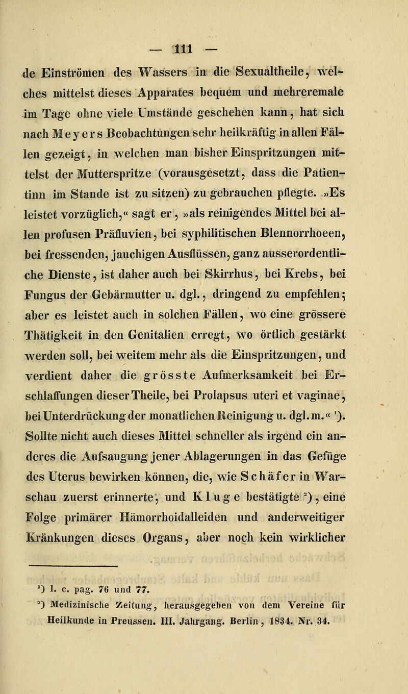 — 111 — de Einströmen des Wassers in die Sexualtheile, wel- ches mittelst dieses Apparates bequem und mehreremale im Tage ohne viele Umstände geschehen kann, hat sich nach Meyers Beobachtungen sehr heilkräftig in allen Fäl- len gezeigt, in welchen man bisher Einspritzungen mit- telst der Mutterspritze (vorausgesetzt, dass die Patien- tinn im Stande ist zu sitzen) zu gebrauchen pflegte. o>Es leistet vorzüglich,« sagt er, «als reinigendes Mittel bei al- len profusen Präfluvien, bei syphilitischen Blennorrhoeen, bei fressenden, jauchigen Ausflüssen, ganz ausserordentli- che Dienste, ist daher auch bei Skirrhus, bei Krebs, bei Fungus der Gebärmutter u. dgi., dringend zu empfehlen; aber es leistet auch in solchen Fällen, wo eine grössere Thätigkeit in den Genitalien erregt, wo örtlich gestärkt werden soll, bei weitem mehr als die Einspritzungen, und verdient daher die grosste Aufmerksamkeit bei Er- schlafi'ungen dieser Theile, bei Prolapsus uteri et vaginae, bei Unterdrückung der monatlichen Reinigung u. dgl.m.« '). Sollte nicht auch dieses Mittel schneller als irgend ein an- deres die Aufsaugung jener Ablagerungen in das Gefüge des Uterus bewirken können, die, wie Schaf er in War- schau zuerst erinnerte, und Kluge bestätigte ^) , eine Folge primärer Hämorrhoidalleiden und anderweitiger Kränkungen dieses Organs, aber noch kein wirklicher ') 1. c. pag. 76 und 77. 0 Medizinische Zeitung, herausgegeben von dem Vereine für