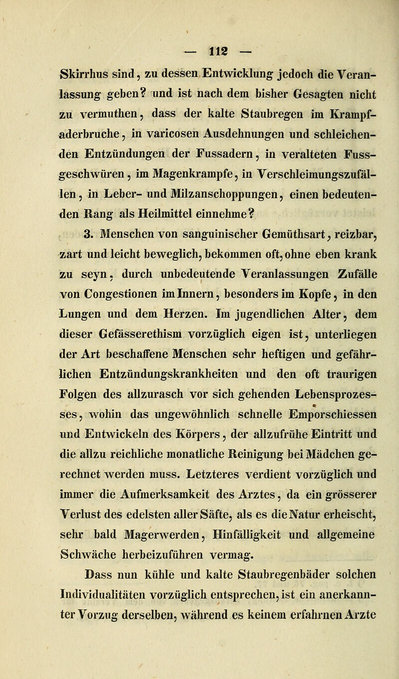 Skirrhus sind, zu dessen Entwicklung jedoch die Veran- lassung geben? und ist nach dem bisher Gesagten nicht zu vermuthen, dass der kalte Staubregen im Krampf- aderbruche 5 in varicosen Ausdehnungen und schleichen- den Entzündungen der Fussadern, in veralteten Fuss- geschwüren, im Magenki-ampfe, in Verschleimungszufäl- len 5 in Leber- und Älilzanschoppungen, einen bedeuten- den Bang als Heilmittel einnehme? 3. Menschen von sanguinischer Gemüthsart^ reizbar, zart und leicht beweglich, bekommen oft, ohne eben krank zu seyn, durch unbedeutende Veranlassungen Zufälle von Congestionen im Innern, besonders im Kopfe, in den Lungen und dem Herzen. Im jugendlichen Alter, dem dieser Gefässerethism vorzüglich eigen ist, unterliegen der Art beschaffene Menschen sehr heftigen und gefähr- lichen Entzündungskrankheiten und den oft traurigen Folgen des allzurasch vor sich gehenden Lebensprozes- ses, wohin das ungewöhnlich schnelle Emporschiessen und Entwickeln des Körpers, der allzufrühe Eintritt und die allzu reichliche monatliche Reinigung bei Mädchen ge- rechnet werden muss. Letzteres verdient vorzüglich und immer die Aufmerksamkeit des Arztes, da ein grösserer Verlust des edelsten aller Säfte, als es die Natur erheischt, sehr bald Magerwerden, Hinfälligkeit und allgemeine Schwäche herbeizuführen vermag. Dass nun kühle und kalte Staubregenbäder solchen Individualitäten vorzüglich entsprechen, ist ein anerkann- ter Vorzug derselben, während es keinem erfahrnen Arzte