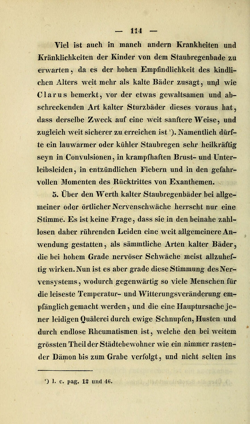 Viel ist auch in manch andern Krankheiten und Kränklichkeiten der Kinder von dem Staubregenbade zu erwarten, da es der hohen Empfindlichkeit des kindli- chen Alters weit mehr als kalte Bäder zusagt, unji wie Clarus bemerkt, vor der etwas gewaltsamen und ab- schreckenden Art kalter Sturzbäder dieses voraus hat, dass derselbe Zweck auf eine weit sanftere Weise, und zugleich weit sicherer zu erreichen ist'). Namentlich dürf- te ein lauwarmer oder kühler Staubregen sehr heilkräftig seyn in Convulsionen, in krampfhaften Brust- und Unter- leibsleiden, in entzündlichen Fiebern und in den gefahr- vollen Momenten des Rücktrittes von Exanthemen. 5. Über den Werth kalter Staubregenbäder bei allge- meiner oder örtlicher Nervenschwäche herrscht nur eine Stimme. Es ist keine Frage, dass sie in den beinahe zahl- losen daher rührenden Leiden eine weit allgemeinere An- wendung gestatten, als sämmtliche Arten kalter Bäder, die bei hohem Grade nervöser Schwäche meist allzuhef- tig wirken. Nun ist es aber grade diese Stimmung des Ner- vensystems , wodurch gegenwärtig so viele Menschen für die leiseste Temperatur- und Witterungsveränderung em- pfänglich gemacht werden, und die eine Hauptursache je- ner leidigen Quälerei durch ewige Schnupfen, Husten und durch endlose Rheumatismen ist, welche den bei weitem grössten Theil der Städtebewohner wie ein nimmer rasten- der Dämon bis zum Grabe verfolgt, und nicht selten ins ') 1. c. pag. 12 und 46.