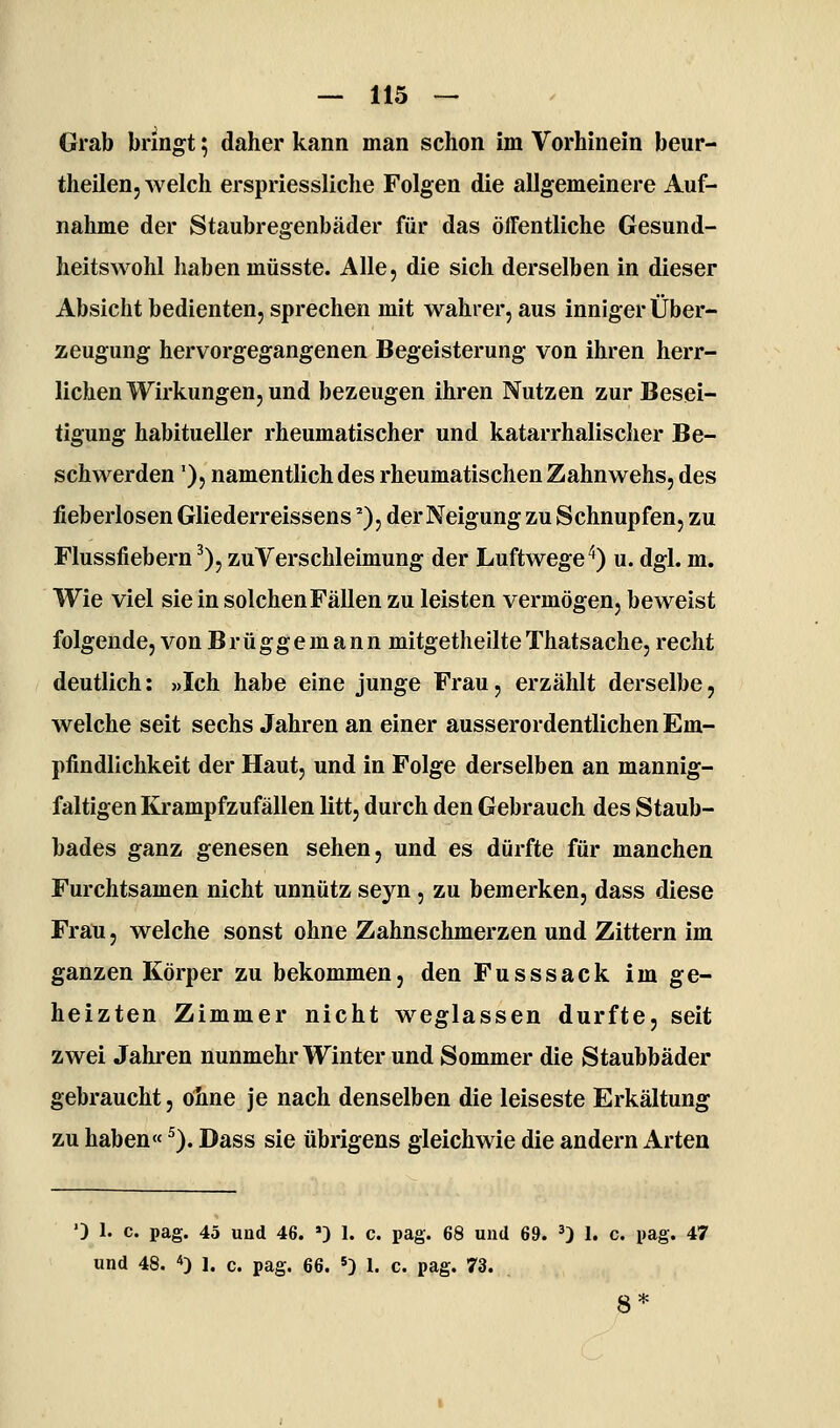 Grab bringt; daher kann man schon im Vorhinein beur- thellen, welch erspriessliche Folgen die allgemeinere Auf- nahme der Staubregenbäder für das ölfentliche Gesund- heitswohl haben müsste. Alle, die sich derselben in dieser Absicht bedienten, sprechen mit wahrer, aus inniger Über- zeugung hervorgegangenen Begeisterung von ihren herr- lichen Wirkungen, und bezeugen ihren Nutzen zur Besei- tigung habitueller rheumatischer und katarrhalischer Be- schwerden '), namentlich des rheumatischen Zahnwehs, des fieberlosen Gliederreissens''), der Neigung zu Schnupfen, zu Flussfiebern ^), zu Verschleimung der Luftwege'♦) u. dgl. m. Wie viel sie in solchen Fällen zu leisten vermögen, beweist folgende, vonBrüggemann mitgetheilteThatsache,recht deutlich: »Ich habe eine junge Frau, erzählt derselbe, welche seit sechs Jahren an einer ausserordentlichen Em- pfindlichkeit der Haut, und in Folge derselben an mannig- faltigen Krampfzufällen litt, durch den Gebrauch des Staub- bades ganz genesen sehen, und es dürfte für manchen Furchtsamen nicht unnütz seyn , zu bemerken, dass diese Frau, welche sonst ohne Zahnschmerzen und Zittern im ganzen Körper zu bekommen, den Fusssack im ge- heizten Zimmer nicht weglassen durfte, seit zwei Jahren nunmehr Winter und Sommer die Staubbäder gebraucht, ohne je nach denselben die leiseste Erkältung zu haben« ^). Dass sie übrigens gleichwie die andern Arten '3 1. c. pag. 45 und 46. ») 1. c. pag. 68 und 69. 3) 1. c. pag. 47 und 48. *) I. c. pag. 66. «) 1. c. pag. 73. 8*