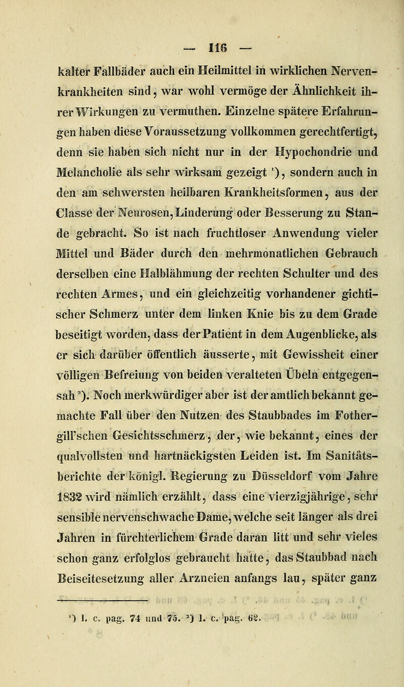 kalter Fallbäder auch ein Heilmittel in wirklichen Nerven- krankheiten sind 5 war wohl vermöge der Ähnlichkeit ih- rer Wirkungen zu vermuthen. Einzelne spätere Erfahrun- gen haben diese Voraussetzung vollkommen gerechtfertigt, denn sie haben sich nicht nur in der Hypochondrie und Melancholie als sehr wirksam gezeigt '), sondern auch in den am schwersten heilbaren Krankheitsformen, aus der Classe der Neurosen, Linderung oder Besserung zu Stan- de gebracht. So ist nach fruchtloser Anwendung vieler Mittel und Bäder durch den mehrmonatlichen Gebrauch derselben eine Halblähmung der rechten Schulter und des rechten Armes, und ein gleichzeitig vorhandener gichti- scher Schmerz unter dem linken Knie bis zu dem Grade beseitigt worden, dass der Patient in dem Augenblicke, als er sich darüber öffentlich äusserte, mit Gewissheit einer völligen Befreiung von beiden veralteten Übeln entgegen- sah 0- Noch merkwürdiger aber ist der amtlich bekannt ge- machte Fall über den Nutzen des Staubbades im Fother- gill'schen Gesichtsschmerz, der, wie bekannt, eines der qualvollsten und hartnäckigsten Leiden ist. Im Sanitäts- berichte der königl. Regierung zu Düsseldorf vom Jahre 1832 wird nämlich erzählt, dass eine vierzigjährige, sehr sensible nervenschwache Dame, welche seit länger als drei Jahren in fürchterlichem Grade daran litt und sehr vieles schon ganz erfolglos gebraucht hatte, das Staubbad nach Beiseitesetzung aller Arzneien anfangs lau, später ganz O 1. c. pag. 74 und 75. =) 1. c. pag. (i2.