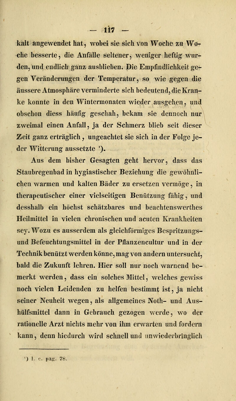 kalt angewendet hat, wobei sie sich von Woche zu Wo- che besserte, die Anfälle seltener, weniger heftig wur- den, und endlich ganz ausblieben. Die Empfindlichkeit ge- gen Veränderungen der Temperatur, so wie gegen die äussere Atmosphäre verminderte sich bedeutend, die Krar^- ke konnte in den Wintermonaten wieder ausgehen, und obschon diess häufig geschah, bekam sie dennoch nur\ zweimal einen Anfall, ja der Schmerz blieb seit dieser Zeit ganz erträglich, ungeachtet sie sich in der Folge je- der Witterung aussetzte '). Aus dem bisher Gesagten geht hervor, dass das Staubregenbad in hygiastischer Beziehung die gewöhnli- chen warmen und kalten Bäder zu ersetzen vermöge, in therapeutischer einer vielseitigen Benützung fähig, und desshalb ein höchst schätzbares und beachtenswerthes Heilmittel in vielen chronischen und acuten Krankheiten sey. Wozu es ausserdem als gleichförmiges Bespritzungs- und Befeuchtungsmittel in der Pflanzencultur und in der Technik benützt werden könne, mag von andern untersucht, bald die Zukunft lehren. Hier soll nur noch warnend be- merkt werden, dass ein solches Mittel, welches gewiss noch vielen Leidenden zu helfen bestimmt ist, ja nicht seiner Neuheit wegen, als allgemeines Noth- und Aus- hülfsmittel dann in Gebrauch gezogen werde, wo der rationelle Arzt nichts mehr von ihm erwarten und fordern kann, denn hiedurch wird schnell und unwiederbringlich ') 1. c. pafi. 78.