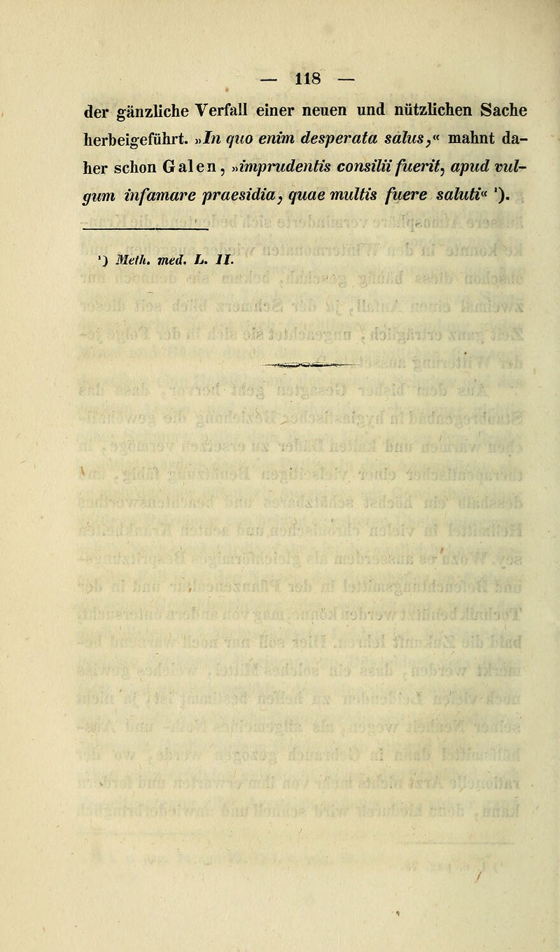 der gänzliche Verfall einer neuen und nützlichen Sache herbeigeführt. »In quo enim desperata salusy mahnt da- her schon Galen, »imprudentis consilü fuerit, apud vul- gum infamare praesidia^ quae multis fuere sälutv^ '). •) Meth, med, L. IL