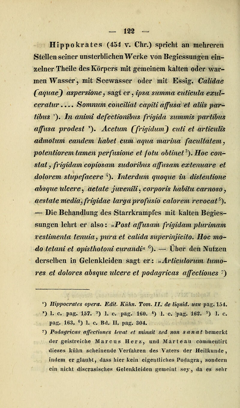 Hippokrates (454 v. Chr.) spricht an mehreren Stellen seiner unsterblichen Werke von Begiessungen ein- zelner Theile des Körpers mit gemeinem kalten oder war- men Wasser, mit Seewasser oder mit Essig. Calidae (^aquaej aspersione, sagt er, ipsa summa cuticula exul- ceratur.... Sommim concüiat capiti affusa et aliis par- tibus '). In animi defectionihus frigida summis partihus affusa prodest ''). Acetum QfrigidumJ cuti et articulis admotum eandem habet cum aqua marina facultatem, potentiorem tarnen perfusione et fotu obtinet ^). Hoc con- stat y fingidam copiosam sudoribus affusam extenuare et dolorem stupefacere ^). Interdum quoque in distentione absque ulcere^ aetate juvenilis corporis habitu carnosoy aestate media, frigidae largaprofusio calorem revocat^). ^^ Die Behandlung des Starrkrampfes mit kalten Begies- sungen lehrt er also: »Post affusam frigidam plurimam vestimenta tenma, pura et calida superinjicito. Hoc mo- do tetani et opisthotoni curandv^ ^). — Über den Nutzen derselben in Gelenkleiden sagt er: »Articulorum tumo- res et dolores absque ulcere et podagricas affectiones ^) ') Hippocrates opera. Edit. Kühn. Tom. II. de liquid, usu pag. 154. ») 1. c, pag. 157. 0 1. c. pag. 160. *) 1. c. [pag. 163. 5) i. c. pag. 163, «) 1. c. Bd. II. pag. 304. 7) Podagricas affectiones levat et minuit sed non sanat lieinerkt der geistreiche Marcus Herz, und Marteau commeiitirt dieses kühn scheinende Verfahren des Vaters der Heilkunde, indem er glaubt, dass hier kein eigentliches Podagra, sondern ein nicht discrasisches Gelenkleiden gemeint sey, da es sehr