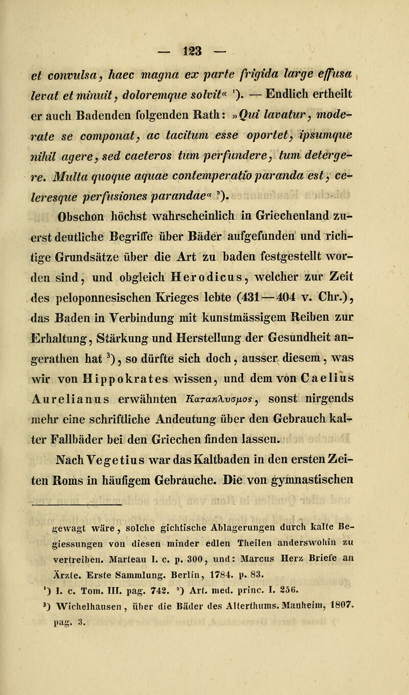 et convulsa, haec magna ex parte frigida large effusa levat etminuit, doloremque solvit ')• — Endlich ertheilt er auch Badenden folgenden Rath: »Qui lavatur, mode- rate se componat, ac tacitum esse oportety ipsumque nihil agere, sed caeteros tum per funder e, tum deterge- re. Multa quoque aquae contemperatioparanda estyce- leresque perfusiones parandae» ''). 'i r''^i-'!^ -r/yh-Ä^^* Obschon höchst wahrscheinlich in Griechenland zu- erst deutliche Begriffe über Bäder aufgefunden und rich- tige Grundsätze über die Art zu baden festgestellt wor- den sind, und obgleich Herodicus, welcher zur Zeit des peloponnesischen Ki'ieges lebte (431 — 404 v. Chr.), das Baden in Verbindung mit kunstmässigem Reiben zur Erhaltung, Stärkung und Herstellung der Gesundheit an- gerathen hat ^)5 so dürfte sich doch, ausser diesem, was wir von Hippokrates wissen, und dem von Caelius Aurelianus erwähnten KaranXvsfios, sonst nirgends mehr eine schriftliche Andeutung über den Gebrauch kal- ter Fallbäder bei den Griechen finden lassen. Nach Ve g e t iu s war das Kaltbaden in den ersten Zei- ten Roms in häufigem Gebrauche. Die von gymnastischen gewagt wäre, solche gichtische Ablagerungen durch kalte Be- giessnngen von diesen minder edlen Theilen anderswohin zu vertreiben. Marteau 1. c. p. 300, und: aiarcus Herz Briefe an Ärzte. Erste Sammlung. Berlin, 1784. p. 83. ') I. c. Tom. III. pag. 742. ') Art. med. princ. I. 2öG. 3) Wichelhausen, über die Bäder des Alterthums. Manheiin, 1807. pag. 3.