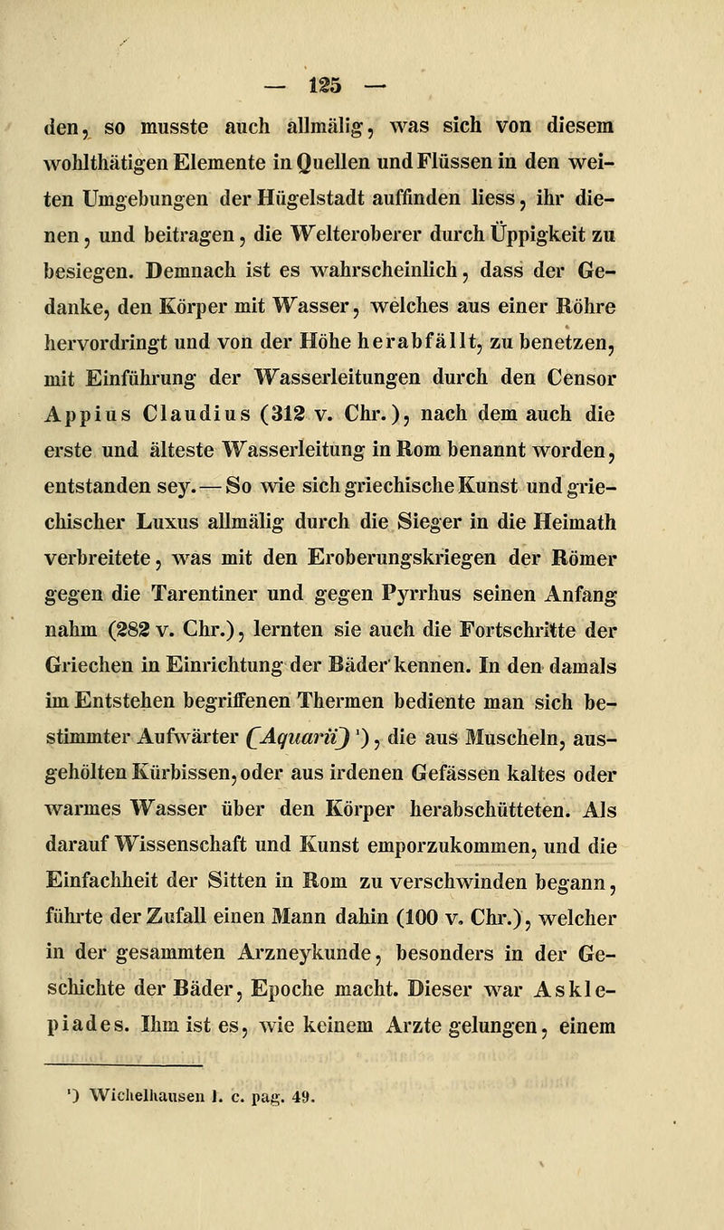 den, so musste auch allmälig, was sich von diesem wohlthätigen Elemente in Quellen und Flüssen in den wei- ten Umgebungen der Hügelstadt auffinden liess, ihr die- nen 5 und beitragen, die Welteroberer durch Üppigkeit zu besiegen. Demnach ist es wahrscheinlich, dass der Ge- danke, den Körper mit Wasser, welches aus einer Röhre hervordringt und von der Höhe herabfällt, zu benetzen, mit Einführung der Wasserleitungen durch den Censor Appius Claudius (312 v. Chr.)j nach dem auch die erste und älteste Wasserleitung in Rom benannt worden, entstanden sey. — So wie sich griechische Kunst und grie- chischer Luxus allmälig durch die Sieger in die Heimath verbreitete, was mit den Eroberungskriegen der Römer gegen die Tarentiner und gegen Pyrrhus seinen Anfang nahm (282 v. Chr.), lernten sie auch die Fortschritte der Griechen in Einrichtung der Bäder'kennen. In den damals im Entstehen begriffenen Thermen bediente man sich be- stimmter Aufwärter (^AquarüJ '), die aus Muscheln, aus- gehölten Kürbissen, oder aus irdenen Gefässen kaltes oder warmes Wasser über den Körper herabschütteten. Als darauf Wissenschaft und Kunst emporzukommen, und die Einfachheit der Sitten in Rom zu verschwinden begann, führte der Zufall einen Mann dahin (100 v, Chr.), welcher in der gesammten Arzneykunde, besonders in der Ge- schichte der Bäder, Epoche macht. Dieser war Askle- piades. Ihm ist es, wie keinem Arzte gelungen, einem ') Wiclielhausen 1. c. pag. 49.