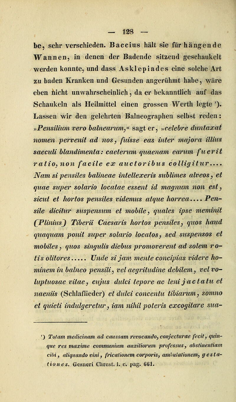 be, sehr verschieden. Baccius hält sie für hängende Wannen, in denen der Badende sitzend geschaukelt werden konnte, und dass Asklepiades eine solche Art zu baden Kranken und Gesunden angerühmt habe, wäre eben hicht unwahrscheinlich, da er bekanntlich auf das Schaukeln als Heilmittel einen grossen Werth legte '). Lassen wir den gelehrten Baineographen selbst reden: j^Pensilmmvero halnearum,^<^ sagt er, »celebre duntaxat nomen pervenit ad nos, fuisse eas inter majora Ulms saeculi hlandimenta: caeterum quaenam earum fuerit ratio, non facile ex auctorihus colligitur.... Namsipensiles balineae intellexeris sublimes alveos, et quae super solario locatae essent id magnum non est, sicut et hortos pensiles videmus atque horrea.... Pen- sile äicitur suspensum et mobile, quales ipse meminit (^PliniusJ Tiberil Caesaris hortos pensiles, quos haud quaquam ponit super solario locatos, sed suspensos et mobiles, quos singulis diebus promoverent ad solem ro- tis olitores Unde si jam mente concipias videre ho- minemin balneo pensili^ velaegritudine debilem, velvo- luptuosae vitae, cujus dulci tepore ac leni jactatu et naeniis (Schlaflieder) et dulci concentu tibiarum, somno et quieti indulgeretur, iam nihil poteris excogitare sua- ') Toi am medicinam ad caussam revocando, conjecturae fecit, quin- que res maxime communium auxüiorum professus, abstinentiam cibi, aliquando vini, fricationem corporis, ambulatiünem, gesta- tiones. Gesneri Chrest. 1. c. pag. 661.