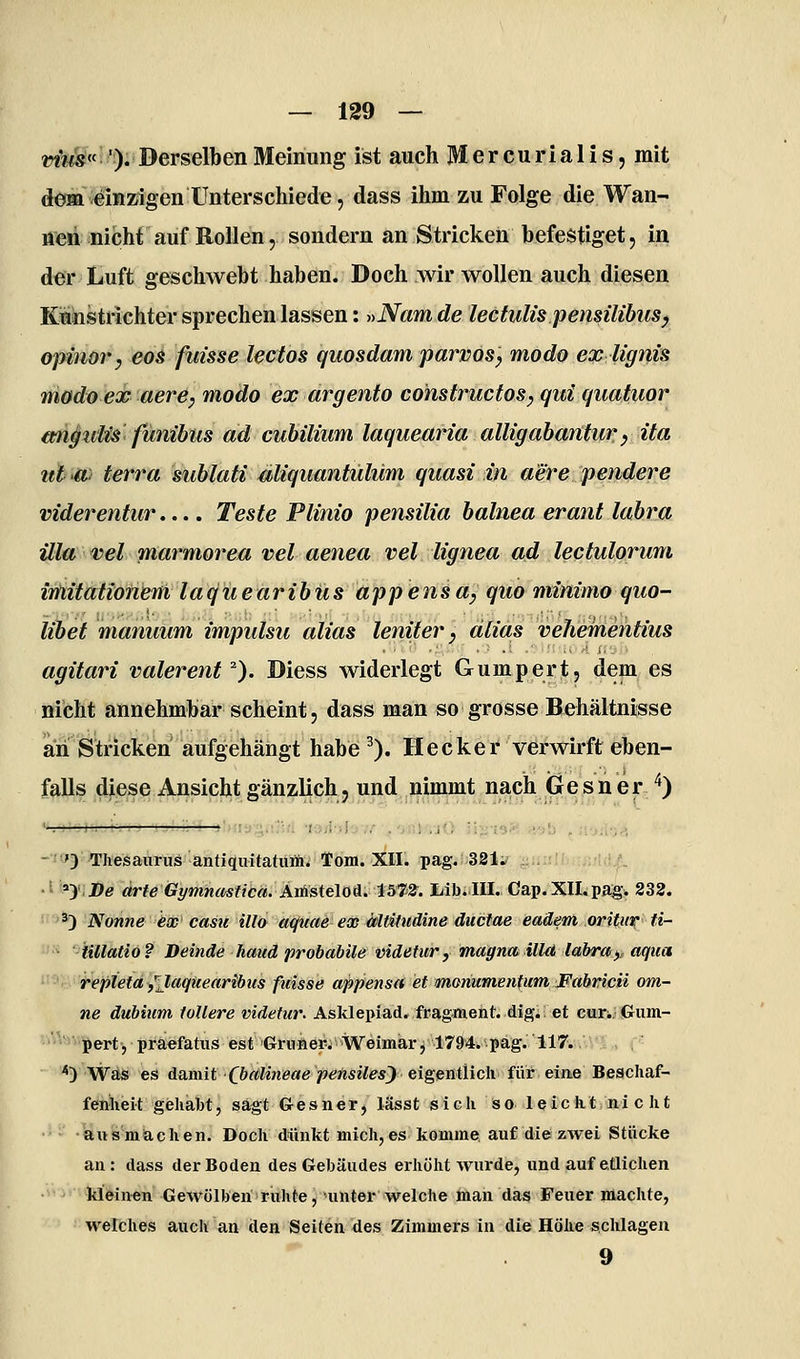 «?^«l!^!): Derselben Meinung ist auch Mercurialis, mit dem einzigen Unterschiede 5 dass ihm zu Folge die Wan- nen nicht auf Rollen, sondern an Stricken befestiget, in der Luft geschwebt haben. Doch wir wollen auch diesen Kmnstrichter sprechen lassen: »Nam de lectulis pensüibusy opinör, eos fuisse lectos quosdam parvöSy modo ex lignis TÜödoex aere, modo ex argento constructos, qui quatuor wigidü fanibiis ad cuhilium laquearia alligahantury ita ut -a: terra sublati Miquantülüm quasi in aere pendere viderentur.... Teste Plinio pensüia halnea erant lahra illa Tel marmorea vel aenea vel lignea ad lectulorum imitationeni laqiiearibüs appensay quo minimo quo- libet manuum impulsu alias leniter y alias vehementius agitari valerenf). Diess widerlegt Gumpert, dem es nicht annehmbar scheint 5 dass man so grosse Behältnisse an Stricken aufgehängt habe ^). Hecker verwirft eben- falls diese Ansicht gänzlich, und nimmt nach Gesner '^) - ') Thesaurus antiquitaturäi Tom. XII. pag.;;381;? ■^ii:!l.'; :;;•!;;/. ' »> .De ärteGymnmtiCä.AvlisiB\(iSi^tsm. iiib;.III., Gap. XII. pag. 832. ^3 Nonne ex cam illd acjuae ex Mtitiiäine duciae eaäem oritiir ti- iillatio? Deinde haud probabüe videtur, magna illd labret <,, aqua repieta/Jaqiiearibus ftiisse appensd et moriumentum Fahvicii om- ne dubiiim tollere videtur. Asklepiad. fragment. dig. et curi. Gum- pert, praefatus est Grüner. Weimar, 1794. pag. IIT. ^) Was es damit f&rt/me«« )?e;rts?7^*^ eigentlich für eine Beschaf- fenheit gehabt, sagt Gesner, lässt sich so leicht nicht •ausmachen. Doch dünkt mich,es komme auf die zwei Stücke an : dass der Boden des Gebäudes erhöht wurde, und auf etlichen kleinen Gewölben ruhte, unter welche man das Feuer machte, welches auch an den Seiten des Zimmers in die Höhe schlagen 9