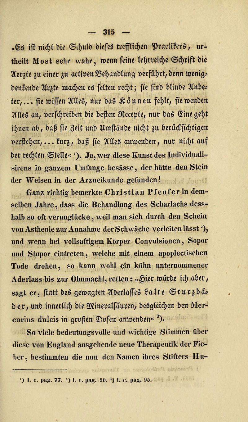 — 313 — „(g§ ifl md)t bic (Sd)ulb bicfcä ti*cffttcf)cn ^i'act{?ci-§, ur- theilt Most sehr wahr, wenn feine let)mic^e <Bä)xift bk 3Cei*jte ju einer ju actiücnS5cf)anbtun9 t)ei:füf)vt, benn wenig* benfenbe Kv^te madj)ert e§ fetten ved)t; fte ftnb blinbe ZnUf ter,... fte »iffen 3Ctte§, nur ba§ können fef)U, ftewenben 3C(Ie§ an/ uerf^reiben bie beften Stccepte, nur ba§ @ine 9e()t if)nen ab, bap fte ßdt unb Umftdnbe nid)t 5U berüif ftrf)ti9en t)ei:jlef)en,...furj/ ta^ fte 3C(te§ antDenben, nur nid^t auf ber redeten ©teile« '). Ja, wer diese Kunst des Individuali- sirens in ganzem Umfange besässe, der hätte den Stein der Weisen in der Arzneikunde gefunden! Ganz richtig bemerkte ChristianPfeuferin dem- selben Jahre, dass die Behandlung des Scharlachs dess- halb so oft verunglücke, weil man sich durch den Schein von Asthenie zur Annahme der Schwäche verleiten lässt 0, und wenn bei vollsaftigem Körper Convulsionen, Sopor und Stupor eintreten, welche mit einem apoplectischen Tode drohen, so kann wohl ^in kühn unternommenei: Aderlass bis zur Ohnmacht, retten: «v^ierwürbc icj) aber, sagt er, ftatt beö genjagten 2(berlajTe§ falte ©turjba* ber, unb innertid) bie 9)Jineratfduren, beögleic^en benMer- curius duicis in gropcn ^ofen anmenben« ^). So viele bedeutungsvolle und wichtige Stimmen über diese von England ausgehende neue Therapeutik der Fie- ber , bestimmten die nun den Namen ihres Stifters H u-