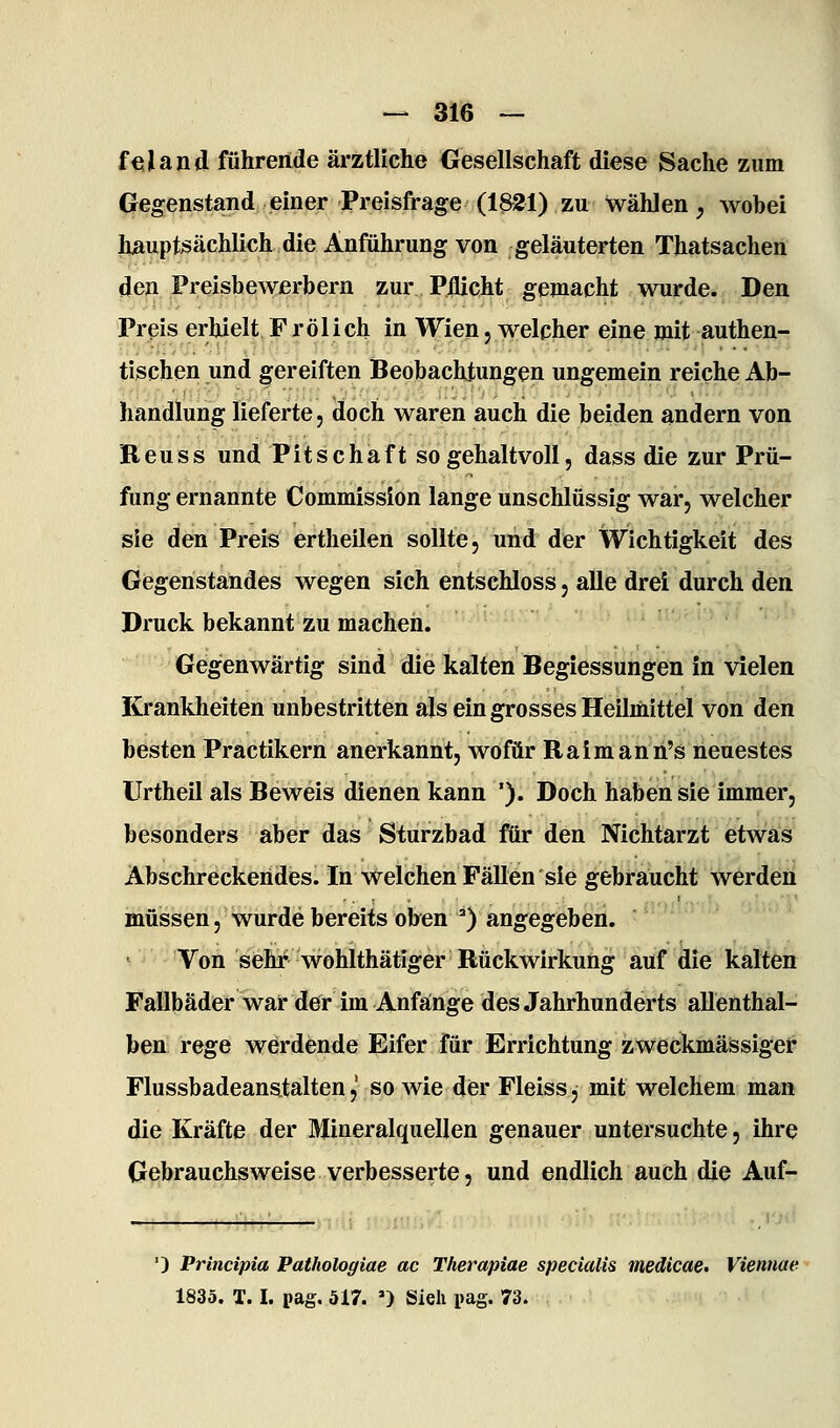 fcsland führende ärztliche Gesellschaft diese Sache zum CJegenstand einer Preisfrage (1&21) zu wählen, wobei hauptsächlich die Anführung von geläuterten Thatsachen den Preisbewerbern zur Pflicht gemacht wurde. Den Preis erhielt F rölich in Wien j welcher eine mit authen- tischen und gereiften Beobachtungen ungemein reiche Ab- handlung lieferte, doch waren auch die beiden andern von Reu SS und Pitschaft so gehaltvoll, dass die zur Prü- fung ernannte Commission lange unschlüssig war, welcher sie den Preis ertheilen sollte, und der Wichtigkeit des Gegenstandes wegen sich entschloss, alle drei durch den Druck bekannt zu machen. Gegenwärtig sind die kalten Begiessungen in vielen Krankheiten unbestritten als ein grosses Heilmittel von den besten Practikern anerkannt, wofür Ralmann's neuestes Urtheil als Beweis dienen kann '). Doch haben sie immer, besonders aber das Sturzbad für den Nichtarzt etwas Abschreckendes. In welchen Fällen sie gebraucht werden müssen, wurde bereits oben ^) angegeben. Von sehr wohlthätiger Rückwirkung auf die kalten Fallbäder war der im Anfänge des Jahrhunderts allenthal- ben rege werdende Eifer für Errichtung zweckmässiger Flussbadeanstalten,' so wie dier Fleiss, mit welchem man die Kräfte der Mineralquellen genauer untersuchte, ihre Gebrauchsweise verbesserte, und endlich auch die Auf- ') Principia Pathologiae ac Therapiae specialis medicae» Viennae 1835. T. I. pag, 517. ') Sieh pag. 73.