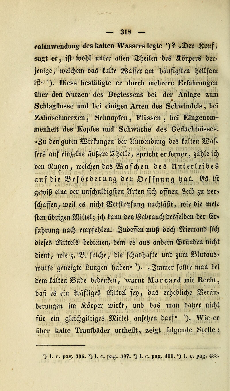 calanwendung des kalten Wassers legte ')? »^cr ^opf ^ sagt er, ijlt tpol)! untei* allen Slf)eilen be§ ^örperS ber; leniQe, Jt>clcl)em baö falte SBaffer axtt ^duffgl^en Ijeitfam ijl«''). Diess bestätigte er durch mehrere Erfahrungen über den Nutzen des Begiessens bei der Anlage zum Schlagflusse und bei einigen Arten des Schwindels, bei Zahnschmerzen, Schnupfen, Flüssen , bei Eingenom- menheit des Kopfes und Schwäche des Gedächtnisses. '>3u ben gittert SSSirfurtgen bec ^Cnn^enbung be§ falten SSafs fer§ auf eih^elne aufiere Sl^eile, spricht er ferner, gdl)le \6) ben 9^u|enj n)elcl)en ba§ SBafc^cn be§ Unterleibes auf bie SSefÖrberung ber Sieffnung l^at ^§ ifl genjip eine ber unfcl)ulbig|len ItxUn ftc^ offnen ieih ^ üers fd[)affen, weil e§ nid^t SSccjbipfung nac[)ldpt/ wie bie mei* flen übtigcniÜlittel; id) fann ben ©cbraud) beafelben ber du fal^rung nad) em|)fel)len. Sttbeffen muß boi^ iyiiemanb ftd) biefeö 9Rittel§ bebienen, be'm ü äu§ anbecn (Srünben m6)t hknt, wie 5.^. folc[)e, bie fd^abljafte unb jum Slutaug* würfe geneigte Süngen l)aben« ^). „Smmer fodte man Ui bem falten ^abe bebenfen, warnt RIarcard mit Recht, ha^ eä tin frdfttgeS SJJittet fet), t>a^ erf)ebUc^e S^erdn^ berungen im\^örper wirft, unb ba^. man bal)er md)t für m gleid^giltigeS. Mttel anfe^en barf« ^). Wie er über kalte Traufbäder urtheilt, zeigt folgende Stelle : ') 1. c. pag. 396. ') 1. c. pag. 397. ^) 1. c. pag. 400. <) 1. c. pag. 433.