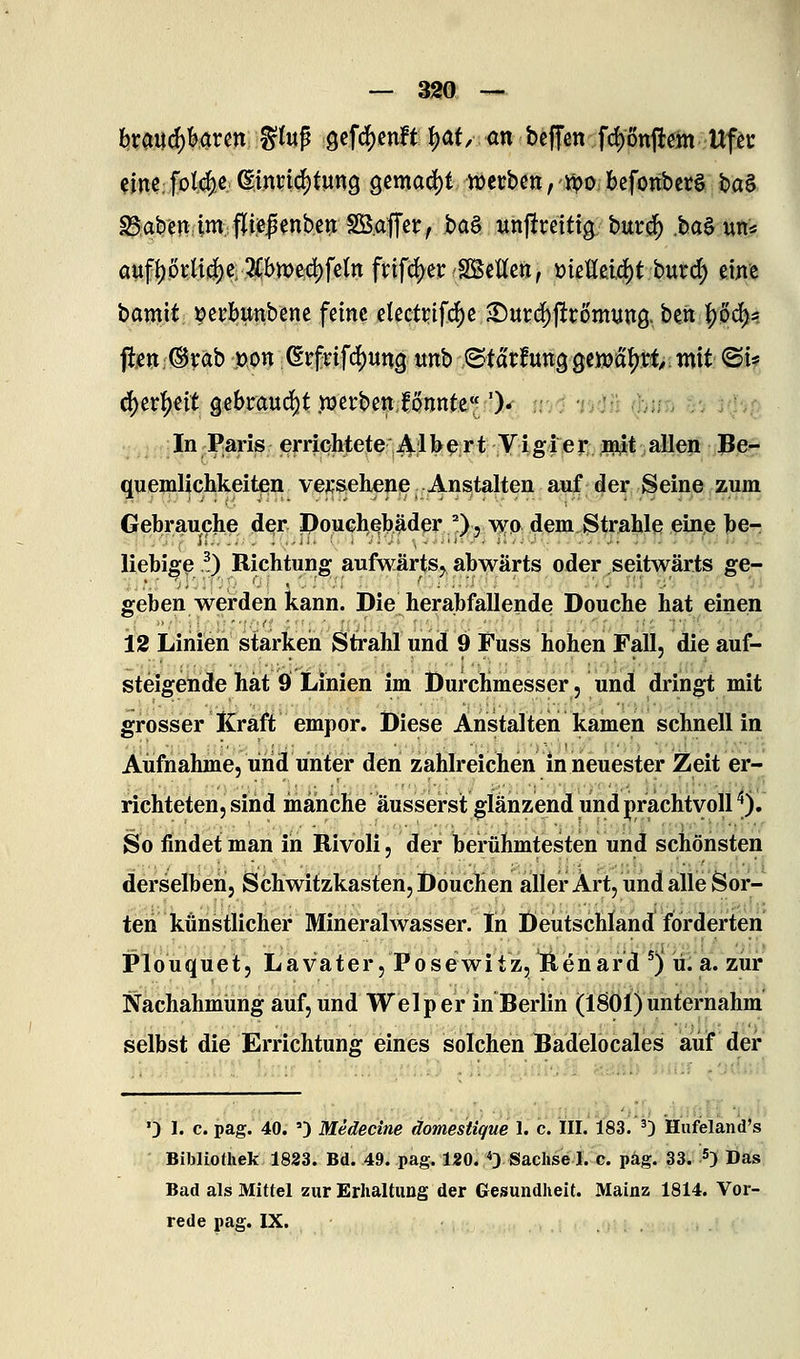 hxmä)Hvm %i\x^ gcfd^enft {)af/ on bcffcn fd)onjitein Uf^c cine;foI4e ßinnc^tung gemalt n)ccbctt,'ü?o bcfonbct§ ba§ Baben im,;f|i.e|enbctt SB.ajTcr, ba§ wnjircittg burij^ .baS utt« auf|)öi:ti4)e; 5i;i>n;)ed)fe(tt frifd^erSÖSettctt, meUdä)t hutd) eine bamit ^erbunbcnc feine electr^ifc^e ^m(^^t6mmQ., beti |)ö(^* ftjen®rab üon erfrifd5)ung unb ©td'rfung gciüatjtt mit ©i* ^er^eit gebraudj)t .werbenionnte'v')* ;;/i 'i-idü (]ji/j-j yrj'J-^e M.^I ,f:In Paris erriqhtete 4I^^Jt Vig 1 er najl^t alleii !Be^ quemlichkeiten ve^sehenp Anstalten auf der Seine zum Gebrauche der Pouchßbäder O5 ^YO dem^trahle eine ])e- liebi^e ^) Richtung aufwärts^ abwärts oder seitwärts ge- geben werden kann. Die herabfallende Douche hat einen 12 Linien starken Strahl und 9 Fuss hohen Fall, die auf- steigende hat 9 Linien im Durchmesser, und dringt mit grosser Kraft empor. Diese Anstalten kamen schnell in Aufnahme, und unter den zahlreichen in neuester Zeit er- richteten, sind manche äusserst glänzend und prachtvoll '*), So findet man in Rivoli, der berühmtesten und schönsten derselben, Schwitzkasten, Douchen aller Art, und alle Sor- ten künstlicher Mineralwasser. In Deutschland forderten Plouquet, Lavater, Posewitz, Renard ') ü. a. zur Nachahmung auf, und Welp er in Berlin (1801) unternahm selbst die Errichtung eines solchen Badelocales auf der '3 1. c. pag. 40. ') Medecine domestique 1. c. HI. 183. 0 Hufeland's Bibliothek 1833. Bd. 49. pag. 120. 'S} Sachse 1. c. päg. 33. 5) Das Bad als Mittel zur Erhaltung der Gesundheit. Mainz 1814. Vor- rede pag. IX.