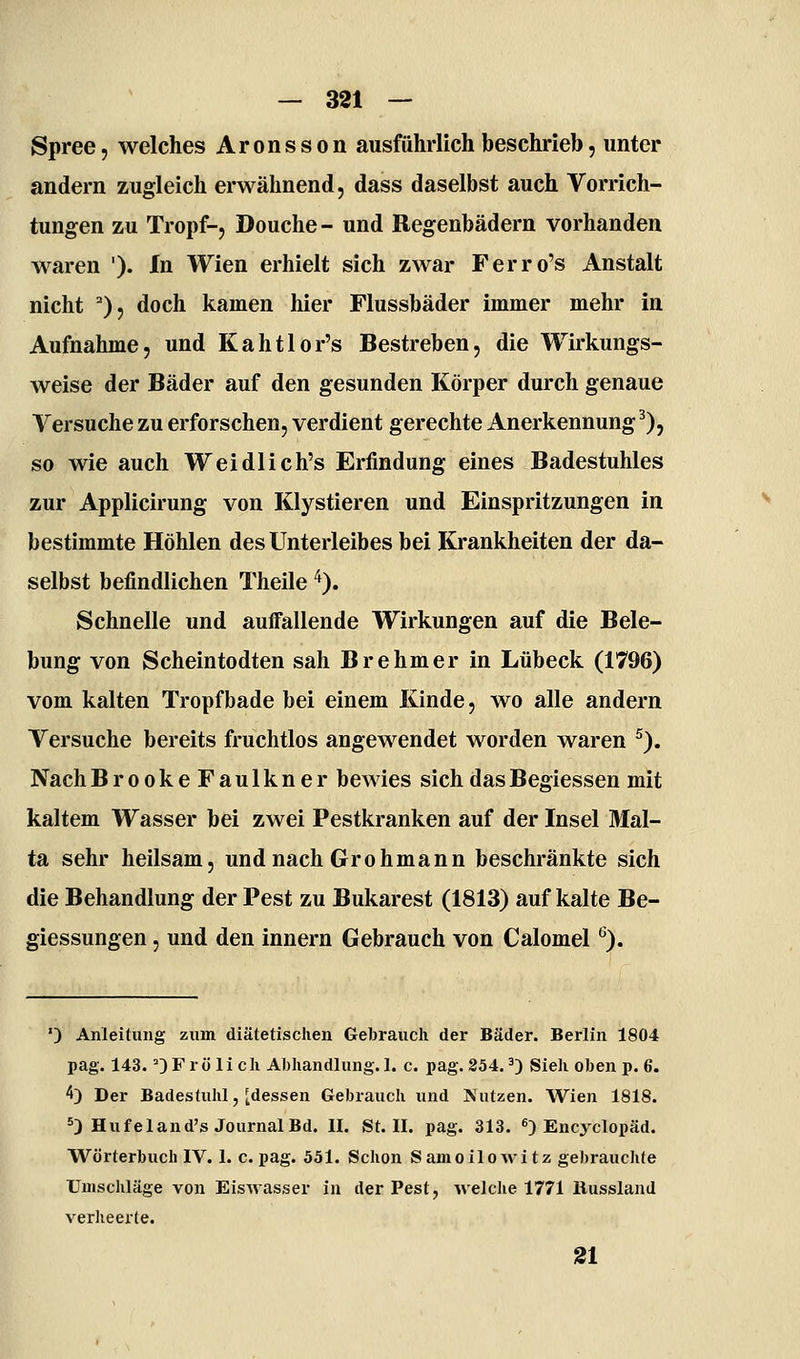 Spree, welches Aronsson ausführlich beschrieb, unter andern zugleich erwähnend, dass daselbst auch Vorrich- tungen zu Tropf-, Douche - und Begenbädern vorhanden waren '). In Wien erhielt sich zwar Ferro's Anstalt nicht ^), doch kamen hier Flussbäder immer mehr in Aufnahme, und Kahtlor's Bestreben, die Wirkungs- weise der Bäder auf den gesunden Körper durch genaue Versuche zu erforschen, verdient gerechte Anerkennung^), so wie auch Weidlich's Erfindung eines Badestuhles zur Applicirung von Klystieren und Einspritzungen in bestimmte Höhlen des Unterleibes bei Krankheiten der da- selbst befindlichen Theile ^), Schnelle und auifallende Wirkungen auf die Bele- bung von Scheintodten sah Brehmer in Lübeck (1796) vom kalten Ti'opfbade bei einem Kinde, wo alle andern Versuche bereits fruchtlos angewendet worden waren ^). Nach BrookeFaulkner bewies sich das Begiessen mit kaltem Wasser bei zwei Pestkranken auf der Insel Mal- ta sehr heilsam, und nach Grohmann beschränkte sich die Behandlung der Pest zu Bukarest (1813) auf kalte Be- giessungen, und den Innern Gebrauch von Calomel '^). ') Anleitung zum diätetischen Gebrauch der Bäder. Berlin 1804 pag. 143. ^) F r ö li ch Abhandlung. 1. c. pag. 254,0 Sieh oben p. 6. 4) Der Badestuhl, [dessen Gebrauch und Nutzen. Wien 1818. ^) Hufeland's Journal Bd. II. St. II. pag. 313. ^) Encyclopäd. Wörterbuch IV. 1. c. pag. 551. Schon Samoilowitz gebrauchte Umschläge von Eiswasser in der Pest, welclie 1771 llussland verheerte. 31