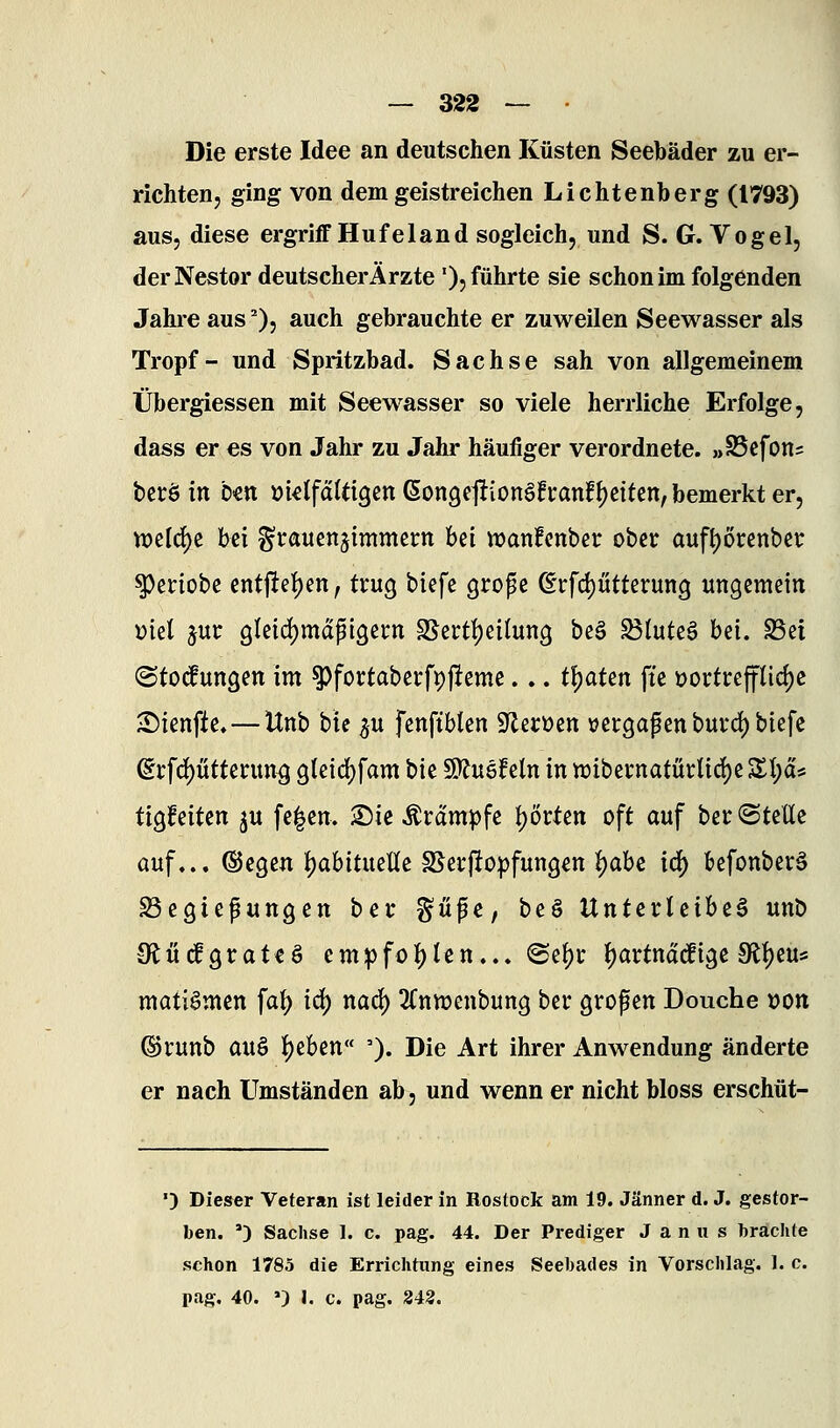 Die erste Idee an deutschen Küsten Seebäder zu er- richtenj ging von dem geistreichen Lichtenberg (1793) aus, diese ergriff Hufeland sogleich, und S. G.Vogel, der Nestor deutscherÄrzte '), führte sie schon im folgenden Jahre aus ^), auch gebrauchte er zuweilen Seewasser als Tropf- und Spritzbad. Sachse sah von allgemeinem Übergiessen mit Seewasser so viele herrliche Erfolge, dass er es von Jahr zu Jahr häufiger verordnete. »SScfons bcröitt b«tt Di«Ifä(ä9cn6on9e|tion§fi:anff)citen, bemerkt er, n)eld)e bei ^rauenjimmern hd wanfcnbet: ober auft)6renbet: ^eriobe entjtei^en, trug biefe grope ©rfd)ütterun3 ungemein i)tel jur 9leid)mdpigei:n SSertljeitung beö ^luteä bei. S5ei (Störungen im ^fortaberfpjleme... t^aUn fte vortreffliche ^ienfte,—Unb bic p fenftbten S^erücn üergapenburd)biefc ©rfd)ütterun^ gleidjfam bie ^uqMxi inn)ibernatärUd)eSI;as ÜQMtm ju fe|en. ©ie Krämpfe I)örtett oft auf ber@teüe auf... ©egen {)abitueUe S5erfto))fungett ij)abc idj) befonberä Regierungen ber ^üfc, be§ Unterleiber unb tRücfgrateö empfol^lcn... @el)r Ijartnädige 9ll)eu* matiömen fal) i6) na6) SCnn^enbung ber grof en Douche »on ©runb auö l)eben '). Die Art ihrer Anwendung änderte er nach Umständen ab, und wenn er nicht bloss erschüt- •) Dieser Veteran ist leider in Rostock am 19. Jänner d. J. gestor- ben. ') Sachse I. c. pag. 44. Der Prediger J a n u s brachte schon 1785 die Errichtung eines Seebades in Vorschlag. 1. c. pag, 40. ») I. c. pag, 2i2.