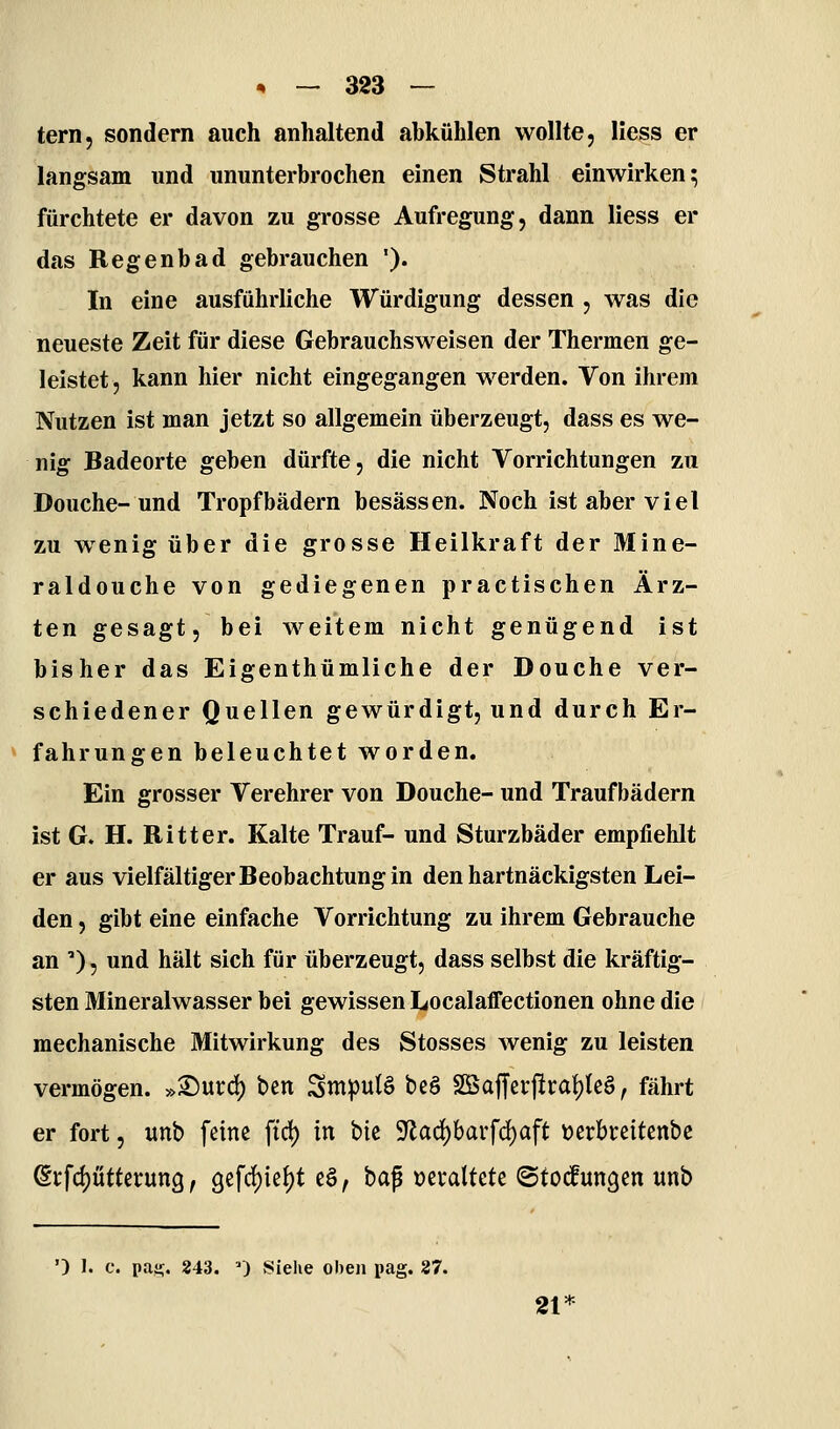tern, sondern auch anhaltend ahkühlen wollte, Hess er langsam und ununterbrochen einen Strahl einwirken^ fürchtete er davon zu grosse Aufregung, dann Hess er das Regenbad gebrauchen '). In eine ausführliche Würdigung dessen , was die neueste Zeit für diese Gebrauchsweisen der Thermen ge- leistet, kann hier nicht eingegangen werden. Von ihrem Nutzen ist man jetzt so allgemein überzeugt, dass es we- nig Badeorte geben dürfte, die nicht Vorrichtungen zu Douche-und Tropfbädern besässen. Noch ist aber viel zu wenig über die grosse Heilkraft der Mine- raldouche von gediegenen practischen Ärz- ten gesagt, bei weitem nicht genügend ist bisher das Eigenthümliche der Douche ver- schiedener Quellen gewürdigt, und durch Er- fahrungen beleuchtet worden. Ein grosser Verehrer von Douche- und Traufbädern ist G. H. Ritter. Kalte Trauf- und Sturzbäder empfiehlt er aus vielfältiger Beobachtung in den hartnäckigsten Lei- den , gibt eine einfache Vorrichtung zu ihrem Gebrauche an ), und hält sich für überzeugt, dass selbst die kräftig- sten Mineralwasser bei gewissen Localaffectionen ohne die mechanische Mitwirkung des Stosses wenig zu leisten vermögen. »Surd) ben Smpulö beö Söajferjiraf)teö, fährt er fort, unb feine ftd) in t)k 9flad)barfd)aft t>erbi:eitenbc ©tfdjütterung, 9efrf)ie{)t e§, bap »etaltete (Stockungen unb ') 1. c. pas!;. 243. ') Siehe oben pag. 37. 21'