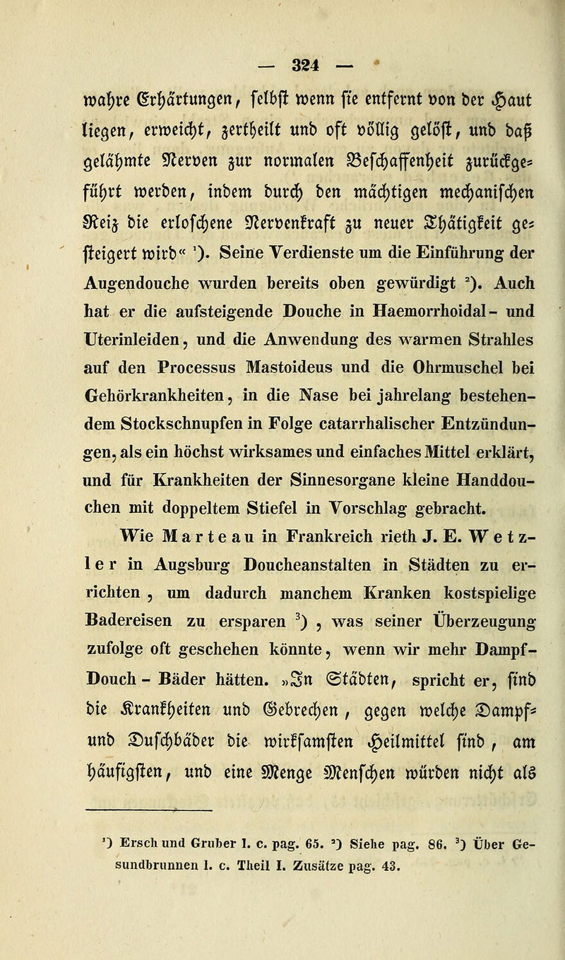 waf)xe (Erwartungen, fetbj! njcnn ftc entfernt \)on ber ^a\xt liegen, ern)etd)t, jert^eitt unb oft iJoUig getoft, unb ba^ gelähmte fJlenjen gur normalen ^efd^afen!)eit jurücfgc^ füi)vt njerben, inbem bur^ bm ntdd)ttgen med)amfd[)en S?eij bie crlofc![)ene S^erüenfraft ju neuer S^ätigfeit ges fteigert n)irb« ')• Seine Verdienste um die Einführung der Augendouche wurden bereits oben gewürdigt ). Auch hat er die aufsteigende Deuche in Haemorrhoidal - und Uterinleiden, und die Anwendung des warmen Strahles auf den Processus Mastoideus und die Ohrmuschel bei Gehörkrankheiten, in die Nase bei jahrelang bestehen- dem Stockschnupfen in Folge catarrhalischer Entzündun- gen, als ein höchst wirksames und einfaches Mittel erklärt, und für Krankheiten der Sinnesorgane kleine Handdou- chen mit doppeltem Stiefel in Vorschlag gebracht. Wie Marteau in Frankreich rieth J. E. W e t z- 1 e r in Augsburg Doucheanstalten in Städten zu er- richten , um dadurch manchem Kranken kostspielige Badereisen zu ersparen ^) , was seiner Überzeugung zufolge oft geschehen könnte, wenn wir mehr Dampf- Douch-Bäder hätten. »Sn ©tabten, spricht er, ftnb bie Äranf{)eiten unb ®ebred)en , gegen n?eld)e X)ampf^ unb Sufd)baber bk wirBfarnften Heilmittel ftnb , am l)auftgjlten, unb mt SKenge COJenfc^en würben nid)t aia ') Ersch und Gruber I. c. pag. 65. ') Siehe pag. 86, ') Über Ge- sundbrunnen 1. c. Tlieil I. Zusätze pag. 43.