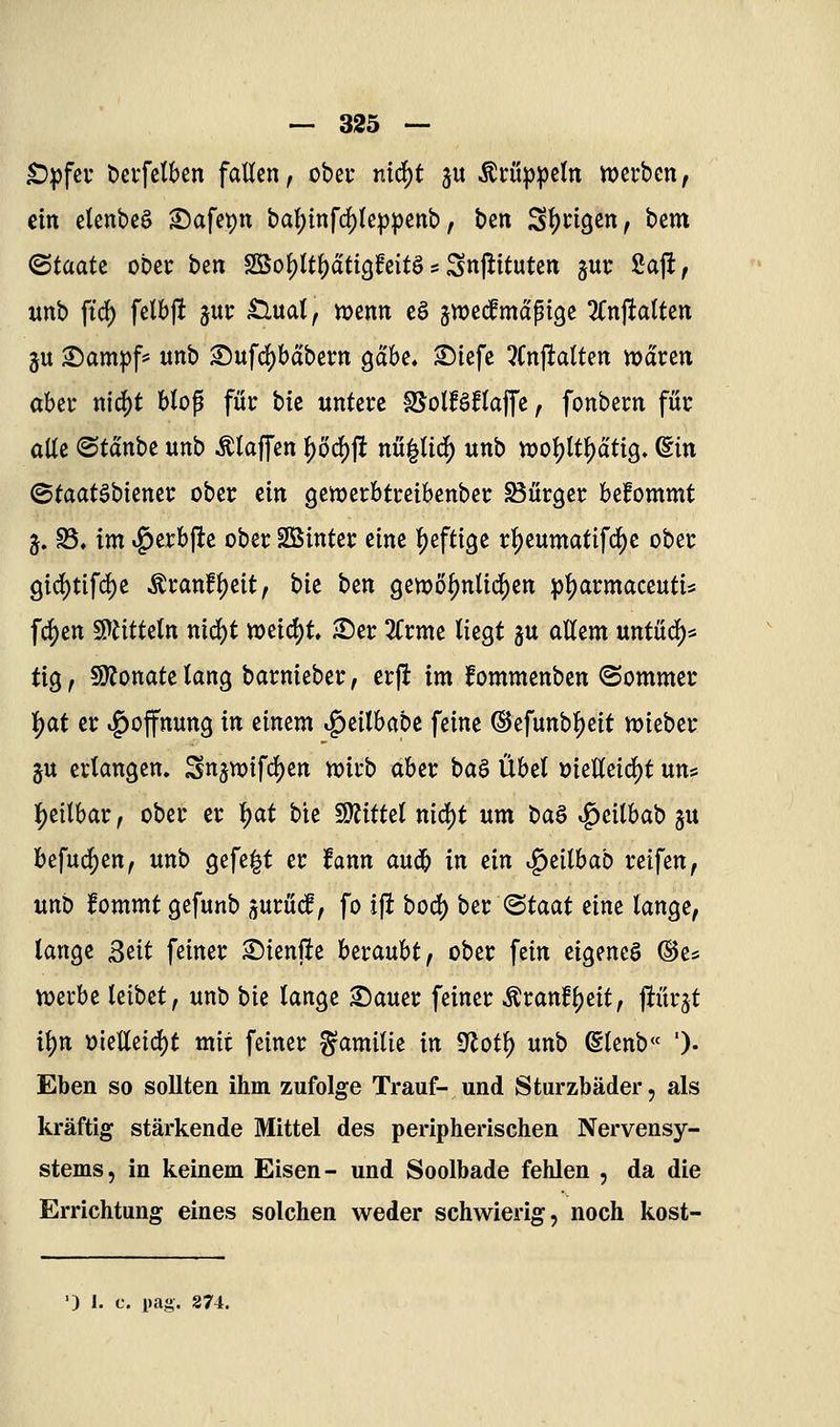 £)pfcv öcifetbcn fallen, obcu md)t ju ^tü^jipctn njcrbcn, ein clcnbeS ^afepn baf)infd)(cp))enb, ben Sl)n3en, bem ^taatz ober ben 2iSol)ltl)ati90eitösSnjlituten jui: Saft, itnb ftd) fetbft juc £luat, tuenn cö jwedmapigc ^Cnftalten ju Sam:pf= unb Sufd)bdbei:n gäbe, ©iefc 3(nftalten voäxtn aUt m6)t Hop für bic untere fSolBftaffe, fonbecn für alle ©tdnbe unb klaffen |)öd[)ft m^Uii) unb woljltl^dtig. ©in ©taatöbiencr ober ein gemerbtreibenber Bürger befommt j. S5. im ^erbftc ober SßSinter eine heftige rf)eumatifc^c ober gtd)tifd)e Äranfl)eit, t>it i>tn gewo{)ntic^en :pl)armaceuti5 fc^en ^titUln niä)t n)eid)t Ser 3Crme liegt gu aUem untucl[)* tig, SJfonatelang barnieber, crft im fommenben ©ommer ]j)at er »Hoffnung in einem ig)eilbabc feine ®efunbl)eit njieber §u erlangen» Sn5Wifd)en n?irb aber ba§ ixhd »ielleic^t uns l)eilbar, ober er ^at bie Wtittd nid)t um i>a^ ^eilbab gu befuc^en, unb gefegt er fann aud^ in ^in ^eilbab reifen, unb fommt gefunb ^utM, fo ift bod) btt <Btaat eine lange, lange ßtit feiner Sienfte beraubt, ober fein eigenes ©e* njevbe leibet, unb \)k lange Sauer feiner ^ranf^eit, fiürgt i\)n üieUeid)t mit feiner Familie in 9^otl) unb (Elenb« ')• Eben so sollten ihm zufolge Trauf- und Sturzbäder, als kräftig stärkende Mittel des peripherischen Nervensy- stems, in keinem Eisen- und Soolbade fehlen , da die Errichtung eines solchen weder schwierig, noch kost- ') 1. c. pag. 274.