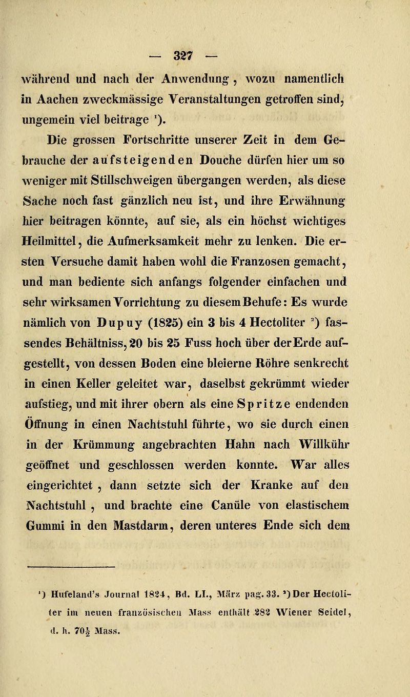 während und nach der Anwendung;, wozu namentlich in Aachen zweckmässige Veranstaltungen getroffen sind, ungemein viel beitrage '). Die grossen Fortschritte unserer Zeit in dem Ge- brauche der aufsteigenden Douche dürfen hier um so weniger mit Stillschweigen übergangen werden, als diese Sache noch fast gänzlich neu ist, und ihre Erwähnung hier beitragen könnte, auf sie, als ein höchst wichtiges Heilmittel, die Aufmerksamkeit mehr zu lenken. Die er- sten Versuche damit haben wohl die Franzosen gemacht, und man bediente sich anfangs folgender einfachen und sehr wirksamen Vorrichtung zu diesem Behufe: Es wurde nämlich von Dupuy (1825) ein 3 bis 4 Hectoliter '') fas- sendes Behältniss, 20 bis 25 Fuss hoch über der Erde auf- gestellt, von dessen Boden eine bleierne Röhre senkrecht in einen Keller geleitet war, daselbst gekrümmt wieder aufstieg, und mit ihrer obern als eine Spritze endenden Öffnung in einen Nachtstuhl führte, wo sie durch einen in der Krümmung angebrachten Hahn nach Willkühr geöffnet und geschlossen werden konnte. War alles eingerichtet , dann setzte sich der Kranke auf den Nachtstuhl , und brachte eine Canüle von elastischem Gummi in den Mastdarm, deren unteres Ende sich dem ') Hufeland's Journal 1824, Bd. LI., M«rz pag. 33. *)Der Hectoli- ter im neuen franKÜsischeii Mass eiUhält 883 Wiener Seidel, d. h. 70^ Mass.