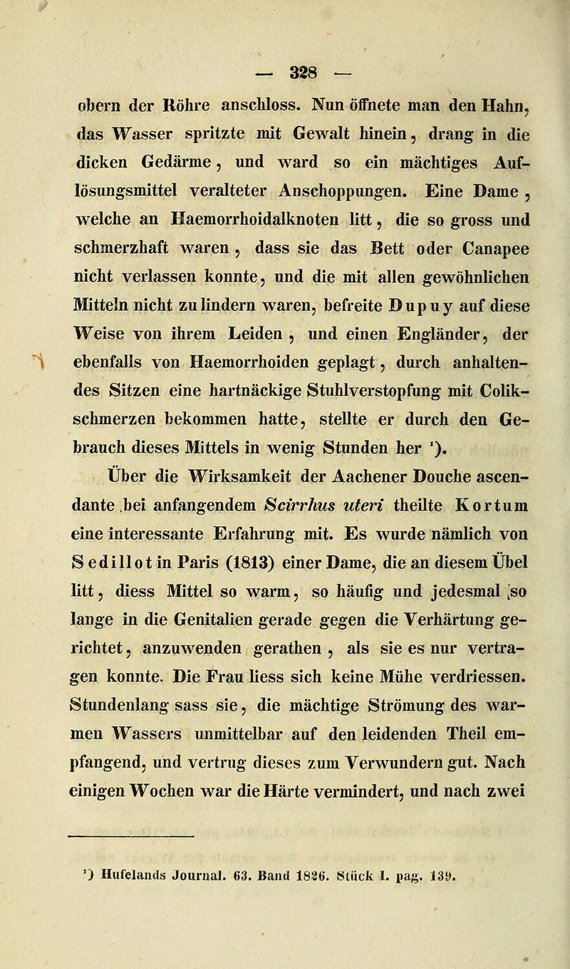 obern der Röhre anscliloss. Nun öffnete man den Hahn, das Wasser spritzte mit Gewalt hinein, drang in die dicken Gedärme, und ward so ein mächtiges Auf- lösungsmittel veralteter Anschoppungen. Eine Dame , welche an Haemorrhoidalknoten litt, die so gross und schmerzhaft waren, dass sie das Bett oder Canapee nicht verlassen konnte, und die mit allen gewöhnlichen Mitteln nicht zu lindern waren, befreite Dupuy auf diese Weise von ihrem Leiden , und einen Engländer, der '^ ebenfalls von Haemorrhoiden geplagt, durch anhalten- des Sitzen eine hartnäckige Stuhlverstopfung mit Colik- schmerzen bekommen hatte, stellte er durch den Ge- brauch dieses Mittels in wenig Stunden her '). Über die Wirksamkeit der Aachener Douche ascen- dante .bei anfangendem Scirrhus uteri theilte Kortum eine interessante Erfahrung mit. Es wurde nämlich von Sedillotin Paris (1813) einer Dame, die an diesem Übel litt, diess Mittel so warm, so häufig und jedesmal ^so lange in die Genitalien gerade gegen die Verhärtung ge- richtet , anzuwenden gerathen , als sie es nur vertra- gen konnte. Die Frau Hess sich keine Mühe verdriessen. Stundenlang sass sie, die mächtige Strömung des war- men Wassers unmittelbar auf den leidenden Theil em- pfangend, und vertrug dieses zum Verwundern gut. Nach einigen Wochen war die Härte vermindert, und nach zwei ') Hufelands Journal. 63. Band 1826. »Stück I. pag. 13y.