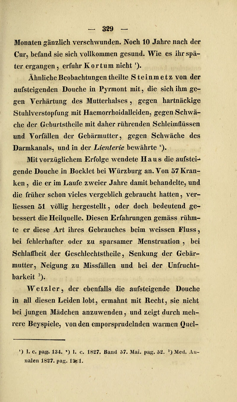 Monaten gänzlich verschwunden. Noch 10 Jahre nach der Cur, befand sie sich vollkommen gesund. Wie es ihr spä- ter ergangen, erfuhr Kortum nicht '). Ähnliche Beobachtungen theilte Steinmetz von der aufsteigenden Douche in Pyrmont mit, die sich ihm ge- gen Verhärtung des Mutterhalses , gegen hartnäckige Stuhlverstopfung mit Haemorrhoidalleiden, gegen Schwä- che der Geburtstheile mit daher rührenden Schleimflüssen und Vorfällen der Gebärmutter, gegen Schwäche des Darmkanals, und in der Lienterie bewährte ^). Mit vorzüglichem Erfolge wendete Haus die aufstei-* gende Douche in Bocklet bei Würzburg an. Von 57 Kran- ken , die er im Laufe zweier Jahre damit behandelte, und die früher schon vieles vergeblich gebraucht hatten, ver- liessen 51 völlig hergestellt, oder doch bedeutend ge- bessert die Heilquelle. Diesen Erfahrungen gemäss rühm- te er diese Art ihres Gebrauches beim weissen Fluss, bei fehlerhafter oder zu sparsamer Menstruation , bei Schlaffheit der Geschlechtstheile, Senkung der Gebär- mutter, Neigung zu Missfällen und bei der Unfrucht- barkeit ^). Wetzler, der ebenfalls die aufsteigende Douche in all diesen Leiden lobt, ermahnt mit Recht, sie nicht bei jungen Mädchen anzuwenden, und zeigt durch meh- rere Beyspiele, von den emporsprudelnden warmen Quel- ') 1. c. pag. 134. ') I. c. 1837. Band 57. Mai. pag. 52. ') Med. Aii- iialen 1837. pag. IStll.