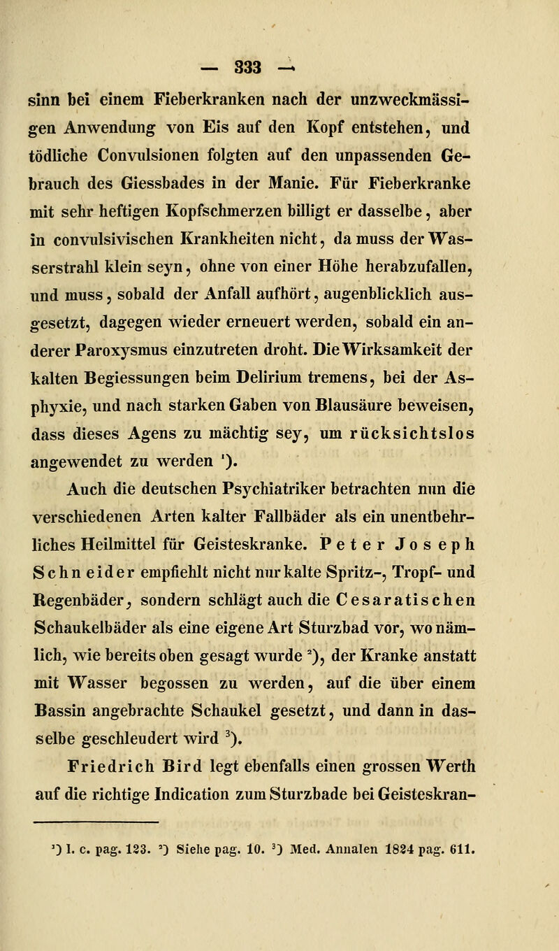 sinn bei einem Fieberkranken nach der unzweckmässi- gen Anwendung von Eis auf den Kopf entstehen, und tödliche Convulsionen folgten auf den unpassenden Ge- brauch des Giessbades in der Manie. Für Fieberkranke mit sehr heftigen Kopfschmerzen billigt er dasselbe, aber in convulsivischen Krankheiten nicht, da muss der Was- serstrahl klein seyn, ohne von einer Höhe herabzufallen, und muss, sobald der Anfall aufhört, augenblicklich aus- gesetzt, dagegen wieder erneuert werden, sobald ein an- derer Paroxysmus einzutreten droht. Die Wirksamkeit der kalten Begiessungen beim Delirium tremens, bei der As- phyxie, und nach starken Gaben von Blausäure beweisen, dass dieses Agens zu mächtig sey, um rücksichtslos angewendet zu werden '). Auch die deutschen Psychiatriker betrachten nun die verschiedenen Arten kalter Fallbäder als ein unentbehr- liches Heilmittel für Geisteskranke. iPeter Joseph Sehn eider empfiehlt nicht nur kalte Spritz-, Tropf- und Begenbäder^ sondern schlägt auch die Cesaratischen Schaukelbäder als eine eigene Art Sturzbad vor, wo näm- lich, wie bereits oben gesagt wurde ^), der Kranke anstatt mit Wasser begossen zu werden, auf die über einem Bassin angebrachte Schaukel gesetzt, und dann in das- selbe geschleudert wird ^). Friedrich Bird legt ebenfalls einen grossen Werth auf die richtige Indication zum Sturzbade bei Geisteskran- 0 1. c. pag. 183. ') Siehe pag. 10. 0 Med. Annalen 1824 pag. 611.