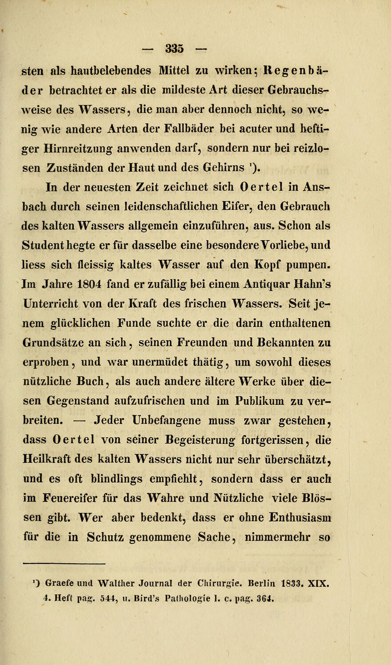 — 333 — Sien als hautbelebendes Mittel zu wirken5 Regenbä- der betrachteter als die mildeste Art dieser Gebrauchs- weise des Wassers, die man aber dennoch nicht, so we- nig wie andere Arten der Fallbäder bei acuter und hefti- ger Hirnreitzung anwenden darf, sondern nur bei reizlo- sen Zuständen der Haut und des Gehirns '). In der neuesten Zeit zeichnet sich Oertel in Ans- bach durch seinen leidenschaftlichen Eifer, den Gebrauch des kalten Wassers allgemein einzuführen, aus. Schon als Student hegte er für dasselbe eine besondere Vorliebe, und Hess sich fleissig kaltes Wasser auf den Kopf pumpen. Im Jahre 1804 fand er zufällig bei einem Antiquar Hahn's Unterricht von der Kraft des frischen Wassers. Seit je- nem glücklichen Funde suchte er die darin enthaltenen Grundsätze an sich, seinen Freunden und Bekannten zu erproben, und war unermüdet thätig, um sowohl dieses nützliche Buch, als auch andere ältere Werke über die- sen Gegenstand aufzufrischen und im Publikum zu ver- breiten. — Jeder Unbefangene muss zwar gestehen, dass Oertel von seiner Begeisterung fortgerissen, die Heilkraft des kalten Wassers nicht nur sehr überschätzt, und es oft blindlings empfiehlt, sondern dass er auch im Feuereifer für das Wahre und Nützliche viele Blos- sen gibt. Wer aber bedenkt, dass er ohne Enthusiasm für die in Schutz genommene Sache, nimmermehr so ') Graefe und Walther Journal der Cliirurgie. Berlin 1833. XIX.
