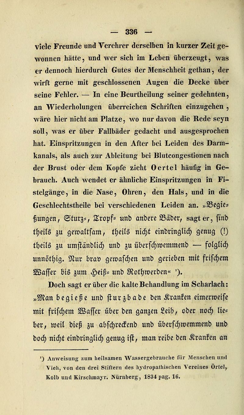 viele Freunde und Verehrer derselben in kurzer Zeit ge- wonnen hätte, und wer sich im Leben überzeugt, was er dennoch hierdurch Gutes der Menschheit gethan, der wirft gerne mit geschlossenen Augen die Decke über seine Fehler. — In eine Beurtheilung seiner gedehnten, an Wiederholungen überreichen Schriften einzugehen , wäre hier nicht am Platze, wo nur davon die Rede seyn soll, was er über Fallbäder gedacht und ausgesprochen hat. Einspritzungen in den After bei Leiden des Darm- kanals, als auch zur Ableitung bei Blutcongestionen nach der Brust oder dem Kopfe zieht Oertel häufig in Ge- brauch. Auch wendet er ähnliche Einspritzungen in Fi- stelgänge, in die Nase, Ohren, den Hals, und in die Geschlechtstheile bei verschiedenen Leiden an. »SSe^ics jungen, @turj*, Sro|)f^ unb anberc fSattv, sagt er, ftnb t^cUö gu gewaltfam, t^til^ mä)t cinbringtic^ genug (!) t^eilä ju umildnblid) unb gu überfc5)n)emmcnb — folglich «nnöttjig. ^nv hta)) Qiwa\6)m unb geviebcn mit frifc^cm SßajTet: Wi^ jum ig)cip5 unb 9f^ott)n?erbcn« '). Doch sagt er über die kalte Behandlung im Scharlach: yMan h^Qi^^^ unb jlurjbabe bcn ^ranfen cimewcifc mit fnfd)em SSaffei: über ben ganzen Mh, ober nodf) tie^ fccr, wcir biep ju abfd)re(fenb unb iiberfd[)wemmenb unb toä) nx6)t einbringtid) genug ijt, man reibe ben Äranfen an 0 Anweisung zum heilsamen Wassergebrauclie für Menschen und Vieh^ von den drei Stiftern des hydropathischen Vereines Örte]^ Kolb und Kirsclunayr. Nürnberg, 1834pag. 16.