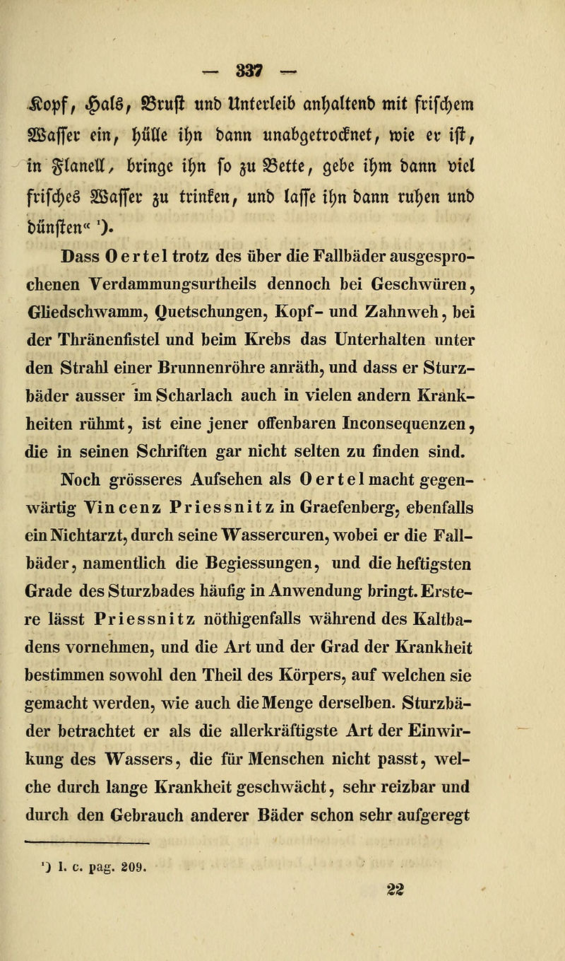 Mo^f, ^ai&, ^rufi «nb Unterleib an!)altenb mit fcifc^etn SSaffec ein, I)üÜe il)n bann wnabgetrocfnct, tt)ic et- i\t, in ^(anett, bringe if)n fo ju S3ette, gebe i^m bann t)iel frifd)eö SBaffer ju trinfen, unb laffe i{)n bann rul)en «nb bünj!en'' ')• Dass 0 ertel trotz des über die Fallbäder ausgespro- chenen Verdammungsurtheils dennoch bei Geschwüren, Gliedschwamm, (Quetschungen, Kopf- und Zahnweh, bei der Thränenfistel und beim Krebs das Unterhalten unter den Strahl einer Brunnenröhre anräth, und dass er Sturz- bäder ausser im Scharlach auch in vielen andern Krank- heiten rühmt, ist eine jener offenbaren Inconsequenzen, die in seinen Schriften gar nicht selten zu finden sind. Noch grösseres Aufsehen als 0 ertel macht gegen- wärtig Vincenz Priessnitzin Graefenberg, ebenfalls ein Nichtarzt, durch seine Wassercuren, wobei er die Fall- bäder, namentlich die Begiessungen, und die heftigsten Grade des Sturzbades häufig in Anwendung bringt. Erste- re lässt Priessnitz nöthigenfalls während des Kaltba- dens vornehmen, und die Art und der Grad der Krankheit bestimmen sowohl den Theü des Körpers, auf welchen sie gemacht werden, wie auch die Menge derselben. Sturzbä- der betrachtet er als die allerkräftigste Art der Einwir- kung des Wassers, die für Menschen nicht passt, wel- che durch lange Krankheit geschwächt, sehr reizbar und durch den Gebrauch anderer Bäder schon sehr aufgeregt 'j 1. c. pag. 209. 2S