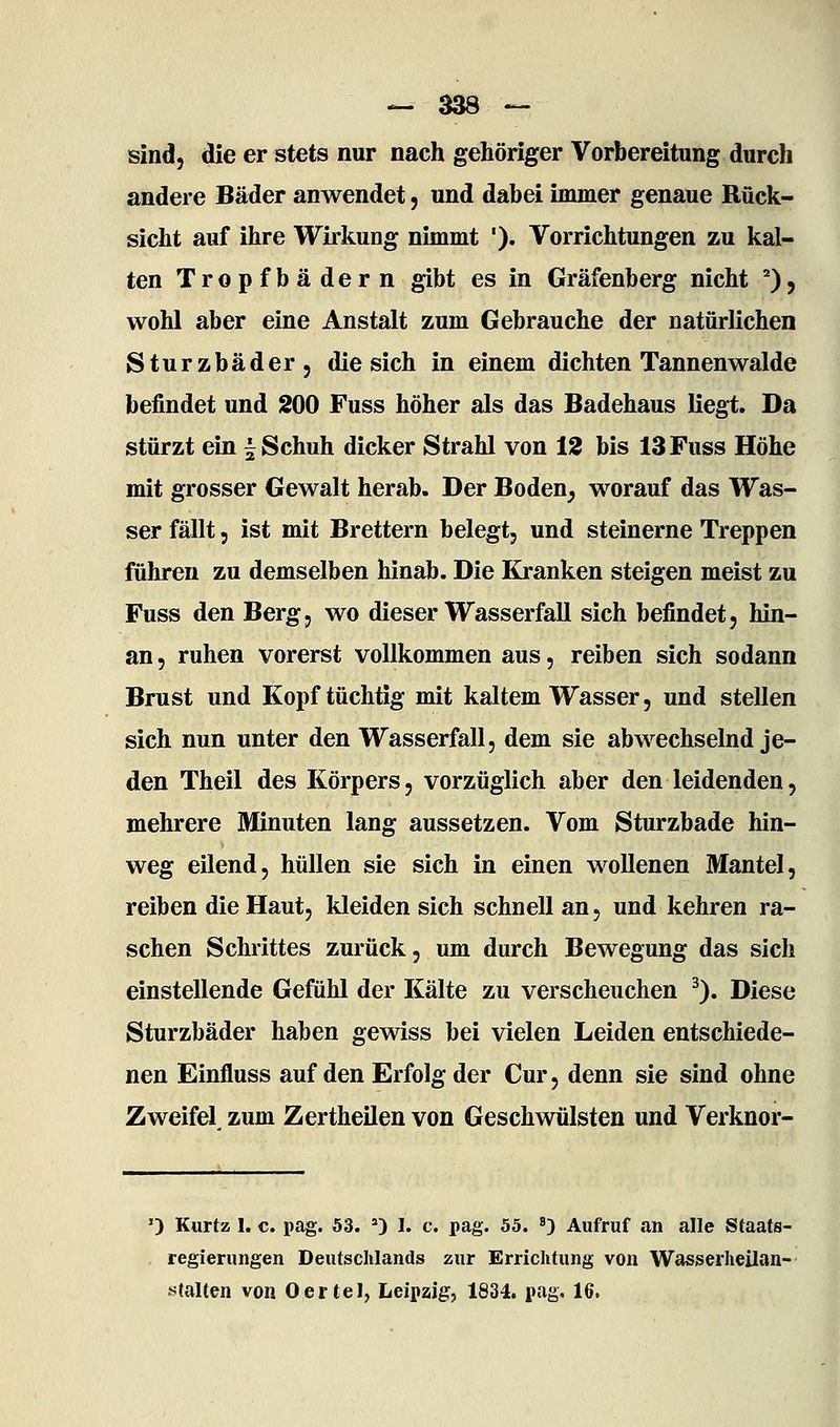 sind, die er stets nur nach gehöriger Vorbereitung durch andere Bäder anwendet, und dabei immer genaue Rück- sicht auf ihre Wirkung nimmt '). Vorrichtungen zu kal- ten Tropfbädern gibt es in Gräfenberg nicht ''), wohl aber eine Anstalt zum Gebrauche der natürlichen Sturzbäder, die sich in einem dichten Tannen walde befindet und 200 Fuss höher als das Badehaus liegt. Da stürzt ein ^ Schuh dicker Strahl von 12 bis 13 Fuss Höhe mit grosser Gewalt herab. Der Boden, worauf das VTas- ser fällt 5 ist mit Brettern belegt, und steinerne Treppen führen zu demselben hinab. Die Kranken steigen meist zu Fuss den Berg, wo dieser Wasserfall sich befindet, hin- an , ruhen vorerst vollkommen aus, reiben sich sodann Brust und Kopf tüchtig mit kaltem Wasser, und stellen sich nun unter den Wasserfall, dem sie abwechselnd je- den Theil des Körpers, vorzüglich aber den leidenden, mehrere Minuten lang aussetzen. Vom Sturzbade hin- weg eilend, hüllen sie sich in einen wollenen Mantel, reiben die Haut, kleiden sich schnell an, und kehren ra- schen Schrittes zurück, um durch Bewegung das sich einstellende Gefühl der Kälte zu verscheuchen ^). Diese Sturzbäder haben gewiss bei vielen Leiden entschiede- nen Einfluss auf den Erfolg der Cur, denn sie sind ohne Zweifel zum Zertheilen von Geschwülsten und Verknor- •) Kurtz 1. c. pag. 53. 0 1. c. pag. 55. ») Aufruf an alle Staats- regierungen Deutschlands zur Errichtung von Wasserheilan- stalten von Oertel, Leipzig, 1834. pag. 16,