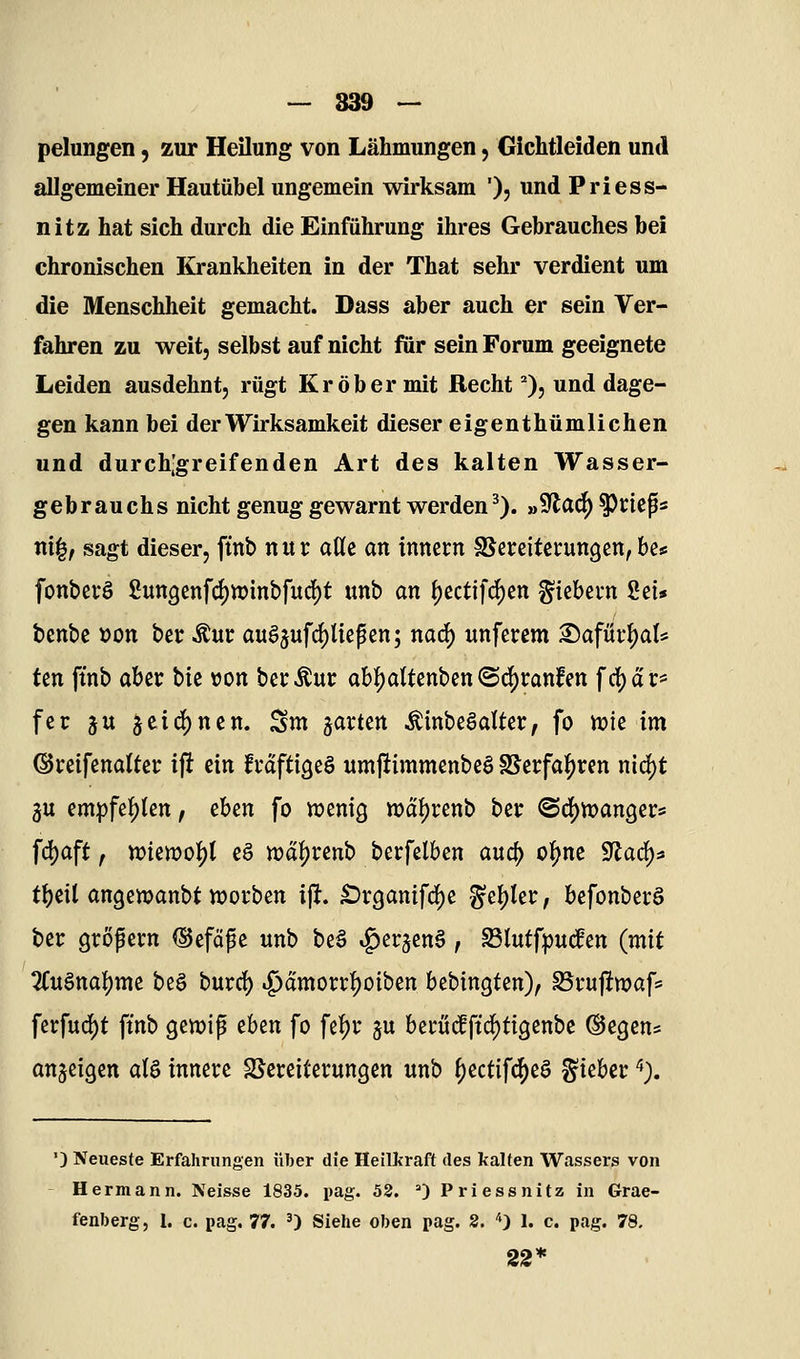 — 839 ~ pelungen, zur Heilung von Lähmungen, Gichtleiden und allgemeiner Hautübel ungemein wirksam '), und Priess- nitz hat sich durch die Einführung ihres Gebrauches bei chronischen Krankheiten in der That sehr verdient um die Menschheit gemacht. Dass aber auch er sein Ver- fahren zu weit, selbst auf nicht für sein Forum geeignete Leiden ausdehnt, rügt Kr ob er mit Recht ^), und dage- gen kann bei der Wirksamkeit dieser eigenthümlichen und durch[greifenden Art des kalten Wasser- gebrauchs nicht genug gewarnt werden^). »9^ad^ ^rieps ni^, sagt dieser, ftnb n u r aUc an innccn ^Bereitcrungen, bes fonbcvö Sutt9cnfd)n)inbfucl^t unb an f)ectifc()en fiebern Set* benbe »on bcr ^ur augjufrf)liepcn; nacj) unfcrem ^afm\)aU ten ftnb ahtx btc »on betreut; ab:^attcnbcn@ci^t:anfett frf)ar* fcr ju jcid)ncn. ^m ^axun ÄinbeSaUcr, fo mie im ©rcifcnaltei: i\t ein frdftigeö umjiimmenbcö ^^tfai)Xin nid)t 3U (mpfif)Un, cbtn fo wenig waljrenb bei: (Bö)VoanQ^V' fd)aft, n)ien?of)l eg roa^uno berfelben avid) ol^ne Sflacf)^ tt)eil angewanbt soeben ijlt. ^rganifc^e g'e{)Ier, befonbecS bei: grof ei'n (Sefof e unb be§ ^erjenö, Sßlutfpuc^en (mit Tfuönatjme beg burd) .^amorr^^oiben bcbingten), Stuftwaf* ferfud)t ftnb gen?ip tUn fo fei^r gu becui^ftd^tigenbe ©egen* anzeigen aU innere S^ereitevungen unb {)ectifc|)eö ^khct '*). ') Neueste Erfahrungen «her die Heillfraft des kalten Wassers von Hermann. Neisse 1835. pag. 53. ^ Pri ess nitz in Grae- fenberg, 1. c. pag, 77. ') Siehe oben pag. 2. *) 1. c. pag. 78, 22*