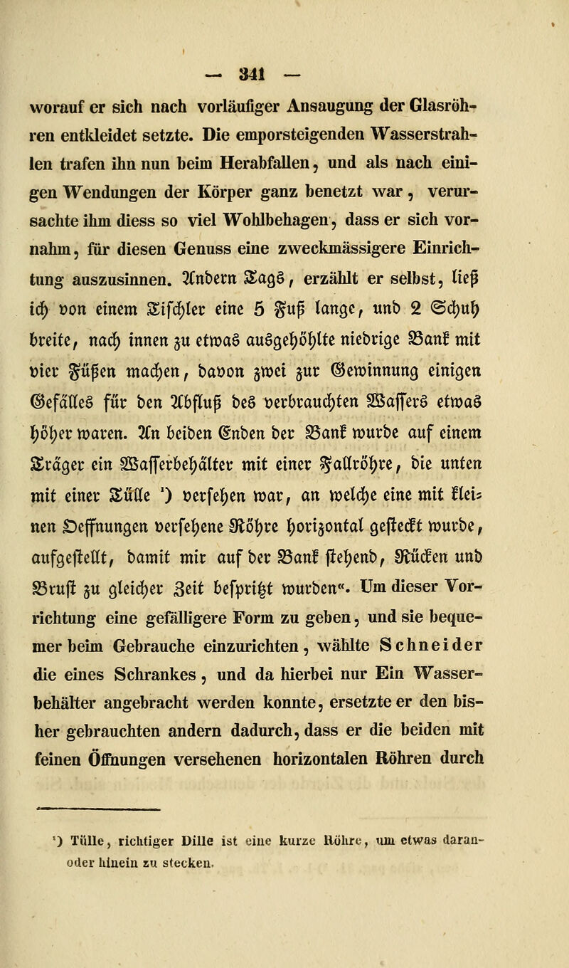 worauf er sich nach vorläufiger Ansaugung der Glasröh- ren entkleidet setzte. Die emporsteigenden Wasserstrah- len trafen ihn nun beim Herabfallen, und als nach eini- gen Wendungen der Körper ganz benetzt war, verur- sachte ihm diess so viel Wohlbehagen, dass er sich vor- nahm, für diesen Genuss eine zweckmässigere Einrich- tung auszusinnen. ^Cnbecn SagS, erzählt er selbst, tiep i6) »on einem Zif6)kt eine 5 ^up lange, unb 2 <Bd)\xf) breite, nacf) innen ju cfma^ au§3e!5)öf)lte niebcige S3anf mit »ier güpen mad^en, baüon §tt)ei jur ©en^innung einigen ©efdaeö fut bcn ^Cbflup be§ \?ei;bi:aud[)ten SSajTerg ctwa^ l)b))a waren. 3fn bciben (Snben bcr ^anf würbe auf einem Srager ein SBafl'erbe]j)atter mit einer ^attrö^re, bie unten mit einer Süße ') »erfel^en war, an welche eine mit fleis ncn £)e|fttun9en öerfe{)ene 9J:öf)rc l^orijontat gefieift würbe, aufgejMt, bamit mir auf ber S3an! jie{)enb, Studien unb S3vujlt ju 9lcid)er ßtit bef|)ri|t würben«. Um dieser Vor- richtung eine gefalligere Form zu geben, und sie beque- mer beim Gebrauche einzurichten, wählte Schneider die eines Schrankes, und da hierbei nur Ein Wasser- behälter angebracht werden konnte, ersetzte er den bis- her gebrauchten andern dadurch, dass er die beiden mit feinen Öffnungen versehenen horizontalen Röhren durch ') Tülle 5 richtiger Dille ist eine kurze Röhre, lun etwas daran- oder iiinein zu stecken.