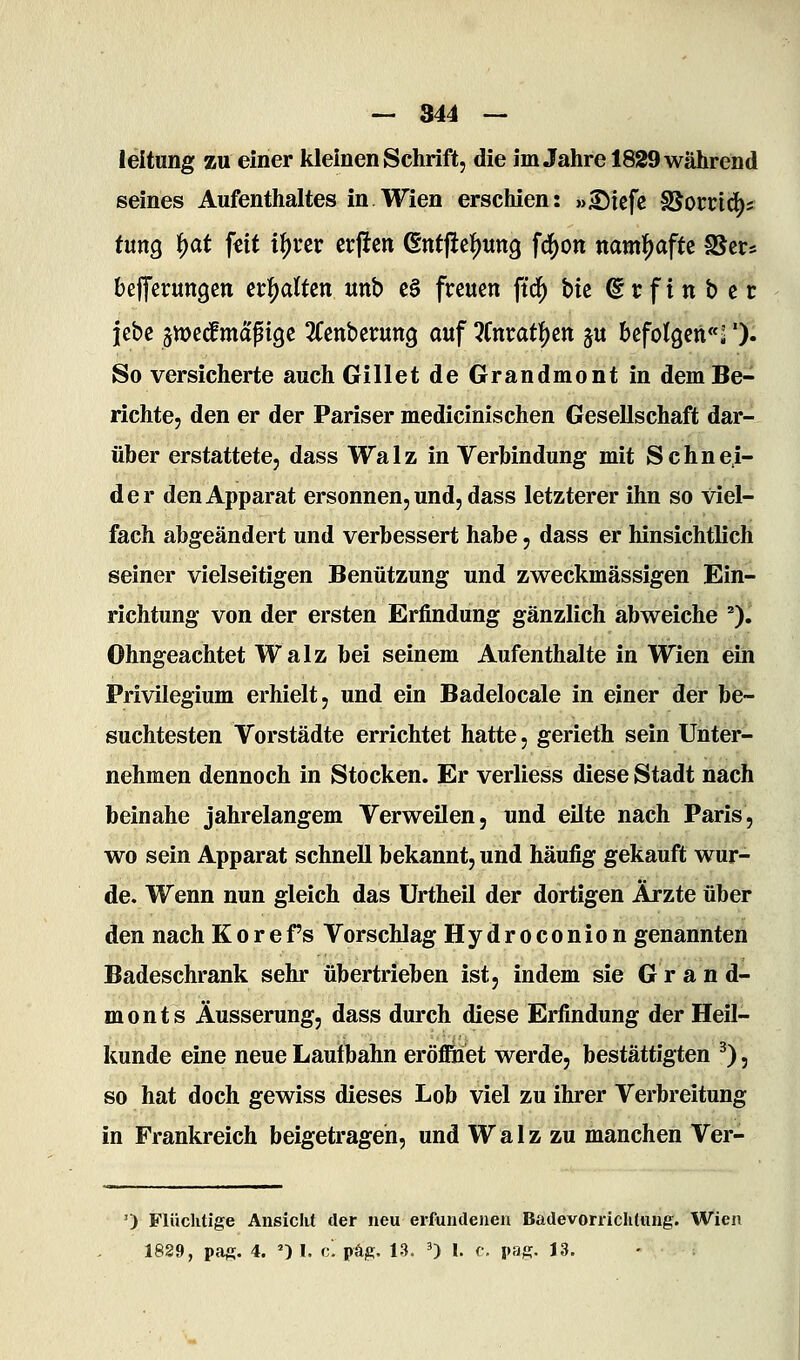— 344 — leitung zu einer kleinen Schrift, die im Jahre 1829 während seines Aufenthaltes in Wien erschien: »^iefe SJorric^s tmQ fyat \nt i^uv ßrlicti Gnt|ief)Utt9 fc^on mm^afU SJcr* befferungctt n^alUn «nb c§ freuen ftd) bk © r f i n b e r jebe jmed^maptge ^fenberung auf Itmat^tri ju befolgen''^'). So versicherte auch Gillet de Grandmont in dem Be- richte, den er der Pariser medicinischen Gesellschaft dar- über erstattete, dass Walz in Verbindung mit Schnei- der den Apparat ersonnen, und, dass letzterer ihn so viel- fach abgeändert und verbessert habe, dass er hinsichtlich seiner vielseitigen Benützung und zweckmässigen Ein- richtung von der ersten Erfindung gänzlich abweiche ^). Ohngeachtet Walz bei seinem Aufenthalte in Wien ein Privilegium erhielt, und ein Badelocale in einer der be- suchtesten Vorstädte errichtet hatte, gerieth sein Unter- nehmen dennoch in Stocken. Er verliess diese Stadt nach beinahe jahrelangem Verweilen, und eilte nach Paris, wo sein Apparat schnell bekannt, und häufig gekauft wur- de. Wenn nun gleich das Urtheil der dortigen Ärzte über den nach Korefs Vorschlag Hydroconion genannten Badeschrank sehr übertrieben ist, indem sie Grand- monts Äusserung, dass durch diese Erfindung der Heil- kunde eine neue Laufbahn eröffiaet werde, bestättigten ^), so hat doch gewiss dieses Lob viel zu ihrer Verbreitung in Frankreich beigetragen, und Walz zu manchen Ver- ') Flüclitige Ansicht der neu erfundeneu Badevorriclitung. Wien