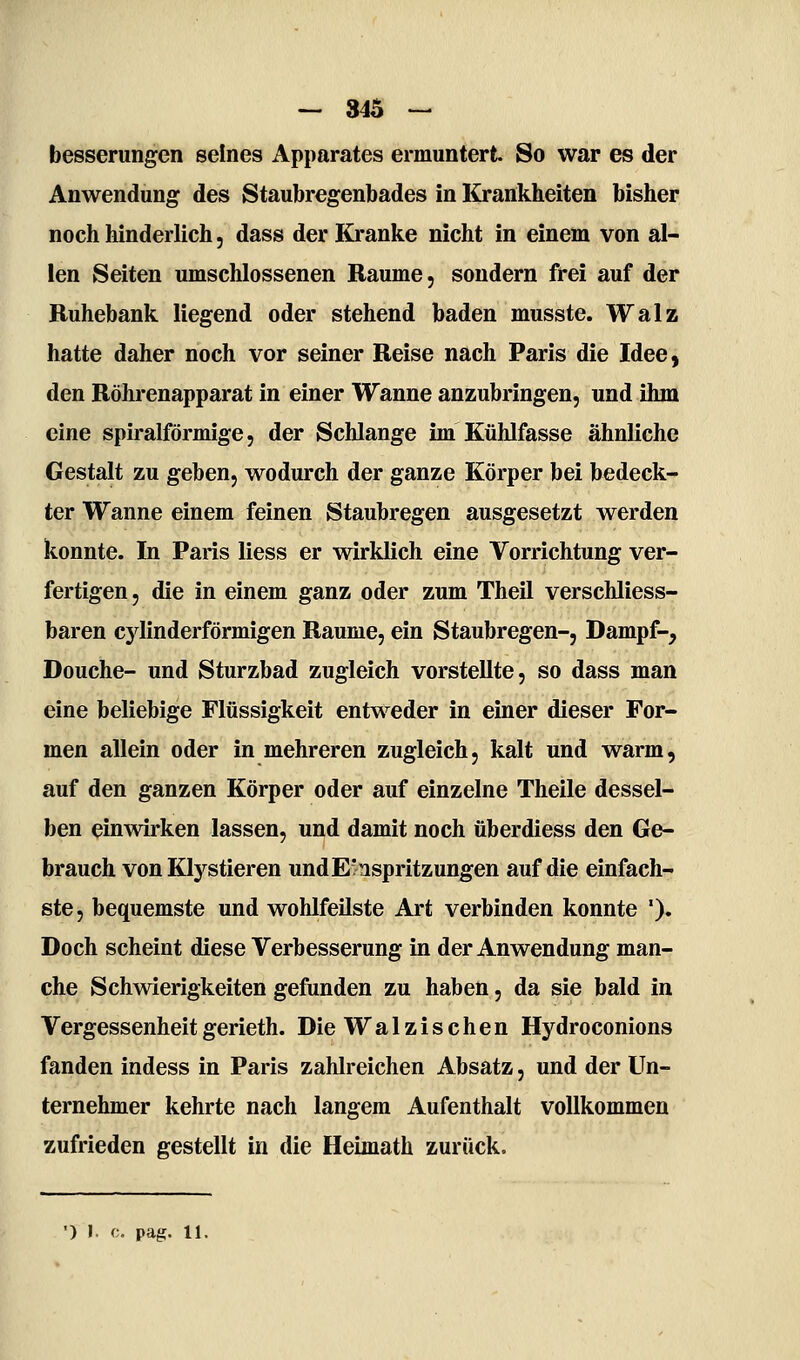 — 345 — besserungen seines Apparates ermuntert So war es der Anwendung des Staubregenbades in Krankheiten bisher noch hinderlich, dass der Kranke nicht in einem von al- len Seiten umschlossenen Räume, sondern frei auf der Buhebank liegend oder stehend baden musste. Walz hatte daher noch vor seiner Reise nach Paris die Idee, den Röhrenapparat in einer Wanne anzubringen, und ihm eine spiralförmige, der Schlange im Kühlfasse ähnliche Gestalt zu geben, wodurch der ganze Körper bei bedeck- ter Wanne einem feinen Staubregen ausgesetzt werden konnte. In Paris liess er wirklich eine Vorrichtung ver- fertigen, die in einem ganz oder zum Theil verschliess- baren cylinderförmigen Räume, ein Staubregen-, Dampf-, Douche- und Sturzbad zugleich vorstellte, so dass man eine beliebige Flüssigkeit entweder in einer dieser For- men allein oder in mehreren zugleich, kalt und warm, auf den ganzen Körper oder auf einzelne Theile dessel- ben einwirken lassen, und damit noch überdiess den Ge- brauch von Klystieren und Einspritzungen auf die einfach- ste, bequemste und wohlfeilste Art verbinden konnte ')• Doch scheint diese Verbesserung in der Anwendung man- che Schwierigkeiten gefunden zu haben, da sie bald in Vergessenheitgerieth. Die Walzischen Hydroconions fanden indess in Paris zahlreichen Absatz, und der Un- ternehmer kehrte nach langem Aufenthalt vollkommen zufrieden gestellt in die Heimath zurück.