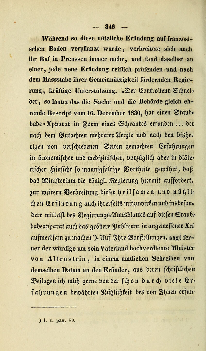 Während so diese nützliche Erfindung auf französi- schen Boden verpflanzt wurde, verbreitete sich auch ihr Ruf in Preussen immer mehr, und fand daselbst an einer, jede neue Erfindung reiflich prüfenden und nach dem Massstabe ihrer Gemeinnützigkeit fördernden Regie- rung, kräftige Unterstützung, »^cr ßontrottcur ©d^nei* bcr, so lautet das die Sache und die Behörde gleich eh- rende Rescript vom 16. December 1830, ^at einen ©taub* hQbi*'Kp^a):at in §oi:m cineä (Bö)tanU$ etfunben... ber nad) bem ©utai^ten me!j)rcrec Ztt^U unb naö) ben bist)e* rigen üon i?ei:fd)icbenen ©eiten gemachten ßrfaljcungen in oconomifd^er unb mebtjinifd)er, üorjüglid^ obiTC in bid'te« tifc^ec ^in\i6)t fo mannigfattigc ^ott^iik ^ewä^tt, ba^ baa 9)iini|ienum biz fönigl. ^Regierung i)ittmit auffocbert, juc weitem SSerbireitung biefeu |)cilfamen unb nu|li=« ^enßrfinbung aurf)i5i*erfeitgmitäun)irfenunbingbefons bere mittelft be§ SRegierunqS^^Cnttöblatteg auf biefen «Staube babcapparat aucf) baö größere publicum in angemeffenei: ^Trt aufmerffam ju machen'). 2Cuf ^^vt SSorjIcItungen, sagt fer- ner der würdige um sein Vaterland hochverdiente Minister von Altenstein, in einem amtlichen Schreiben von demselben Datum an den Erfinder, auö biun fc{)i:iftti(^ett Beilagen i^ mid) gerne üon ber f c^ o n b u r d^ t) t e t c @ r? fatjcungcn bemd^cten Sflu^ticf)feit beö üon Si)«en crfun*