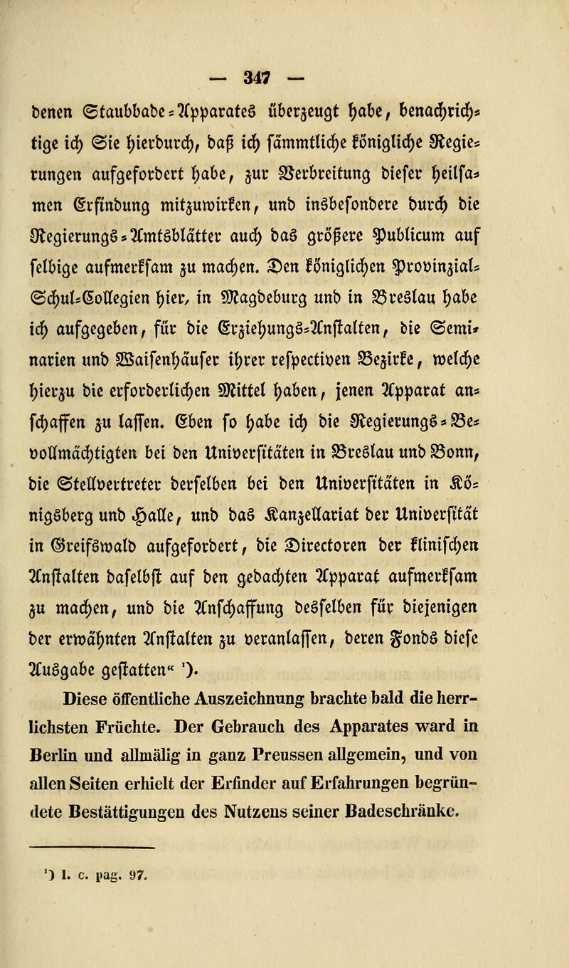 bcncn (Sfaubbabcs^fp^aratcS überzeugt \)aU, bcna^ric^s tige id) ©ic I)icvburd), bap td^ fammtlic^c fönigti^c Stcgics rungcn aufgefotbert f)abe, jur SScrbrcitung bicfer ^etlfas» tncn ©vftnbung mitjuwirfen, unb inäbefonbere burc^ bit SlegicrungS* Amtsblätter auc^ ba§ giröpcrc publicum auf felbigc aufmcrffam ju machen, ^en f(>ni9lid)en ^roüinjiaU (Sd[)uI?6oUe3fßn t)ici:, in «Kagbebucg unb in Breslau f)abe ic^ aufgegeben, füc t>k ^i:jieI)ung§s2Cn|!atten, tk <Scmi* narien unb S[Saifenf)dufei: ifyxit refpectiijen ^cjirfc, )mtl6)t \)m^n bic ei;fovbei'Ud)en WtitUl ^aUn, jenen Zppatat ans fd)affen ju taffen. eben fo \)abz iä) bie Sf^egiccungS»«S3e:« t)otlmdd)tigten hii ben Uniücrfttdten in S3reötau unb S3onn, bie (Stettüettretei: berfetben bei t^n Uniüerfttdten in Äös nigSberg unb ^aWe, unb \)aB Äanjettaciat bei: Uniüerfitdt in ©ceiföwalb aufgeforbect, W Sirectoren bei: flinifc^en STnftalten bafelbfl auf Un gebad)tett Kppamt aufmecffam gu machen, unb bk 5Cnf(^affung beäfelben für biejenigcn ber ernannten Trnjiatten ju üecanlaffen, beren gonbö biefc STuögabe geftatten« ')• Diese öffentliche Auszeichnung brachte bald die herr- lichsten Früchte. Der Gebrauch des Apparates ward in Berlin und allmälig in ganz Preussen aUgemein, und von allen Seiten erhielt der Erfinder auf Erfahrungen begrün- dete Bestättigungen des Nutzens seiner Badeschränkc.