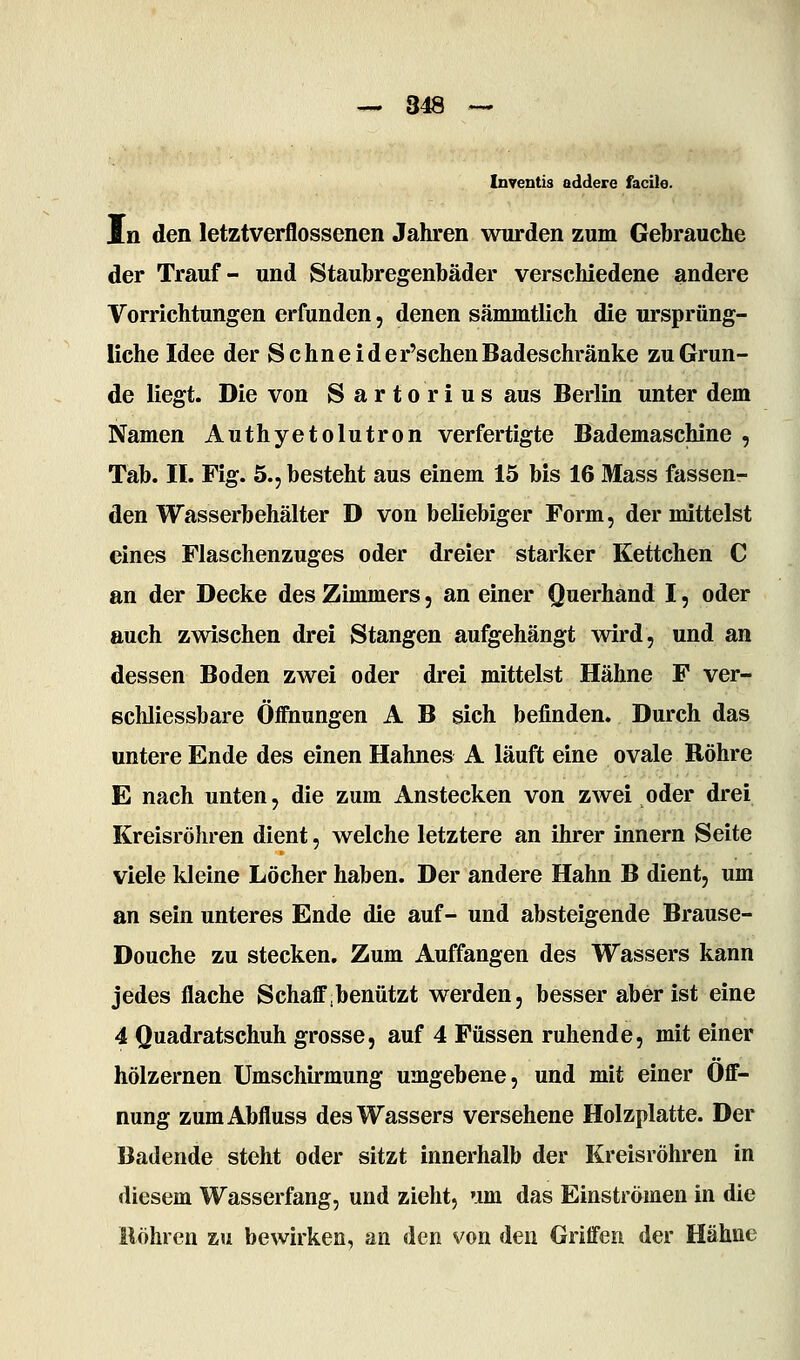 Inventis addere facile. In den letztverflossenen Jahren wurden zum Gebrauche der Trauf- und Staubregenbäder verschiedene andere Vorrichtungen erfunden, denen sämmtlich die ursprüng- liche Idee der Schneide r'schen Badeschränke zu Grun- de liegt. Die von S artorius aus Berlin unter dem Namen Authyetolutron verfertigte Bademaschine , Tab. IL Fig. 5., besteht aus einem 15 bis 16 Mass fassen- den Wasserbehälter D von beliebiger Form, der mittelst eines Flaschenzuges oder dreier starker Kettchen C an der Decke des Zimmers, an einer Querhand I, oder auch zwischen drei Stangen aufgehängt wird, und an dessen Boden zwei oder drei mittelst Hähne F ver- ßchliessbare Öffnungen A B sich befinden. Durch das untere Ende des einen Hahnes A läuft eine ovale Röhre E nach unten, die zum Anstecken von zwei oder drei Kreisröhren dient, welche letztere an ihrer Innern Seite viele kleine Löcher haben. Der andere Hahn B dient, um an sein unteres Ende die auf- und absteigende Brause- Douche zu stecken. Zum Auffangen des Wassers kann jedes flache Schaff benützt werden, besser aber ist eine 4 Quadratschuh grosse, auf 4 Füssen ruhende, mit einer hölzernen Umschirmung umgebene, und mit einer Öff- nung zumAbfluss des Wassers versehene Holzplatte. Der Badende steht oder sitzt innerhalb der Kreisröhren in diesem Wasserfang, und zieht, um das Einströmen in die Bohren zu bewirken, an den von den Griffen der Hähne
