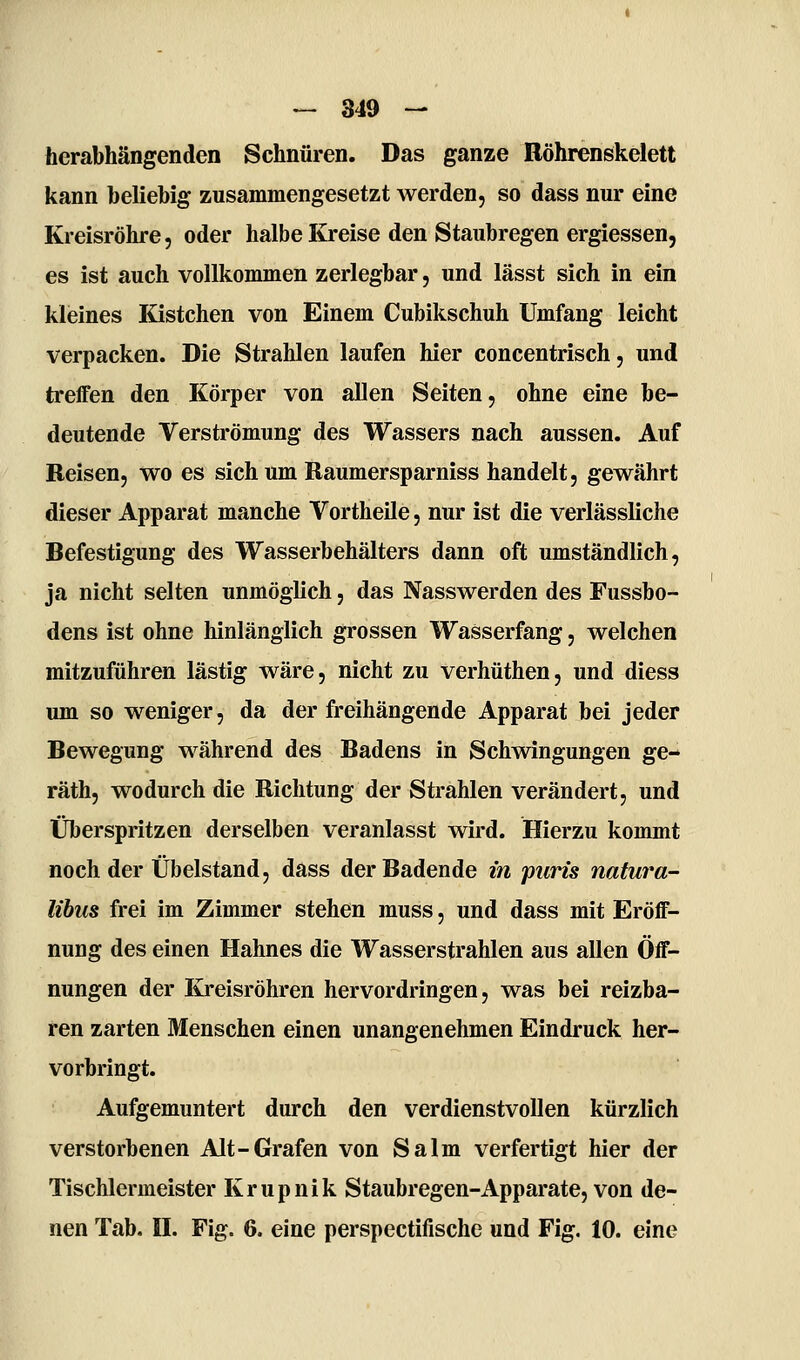 herabhängenden Schnüren. Das ganze Röhrenskelett kann beliebig zusammengesetzt werden, so dass nur eine Kreisröhre, oder halbe Kreise den Staubregen ergiessen, es ist auch vollkommen zerlegbar, und lässt sich in ein klieines Kistchen von Einem Cubikschuh Umfang leicht verpacken. Die Strahlen laufen hier concentrisch, und treffen den Körper von allen Seiten, ohne eine be- deutende Verströmung des Wassers nach aussen. Auf Reisen, wo es sich um Raumersparniss handelt, gewährt dieser Apparat manche Vortheile, nur ist die verlässliche Befestigung des Wasserbehälters dann oft umständlich, ja nicht selten unmöglich, das Nasswerden des Fussbo- dens ist ohne hinlänglich grossen Wasserfang, welchen mitzuführen lästig wäre, nicht zu verhüthen, und diess um so weniger, da der freihängende Apparat bei jeder Bewegung während des Badens in Schwingungen ge- räth, wodurch die Richtung der Strahlen verändert, und Überspritzen derselben veranlasst wird. Hierzu kommt noch der Übelstand, dass der Badende in puris nafura- lihus frei im Zimmer stehen muss, und dass mit Eröff- nung des einen Hahnes die Wasserstrahlen aus allen Öff- nungen der Kjreisröhren hervordringen, was bei reizba- ren zarten Menschen einen unangenehmen Eindruck her- vorbringt. Aufgemuntert durch den verdienstvollen kürzlich verstorbenen Alt-Grafen von Salm verfertigt hier der Tischlermeister Krupnik Staubregen-Apparate, von de- nen Tab. U. Fig. 6. eine perspectifische und Fig, 10. eine