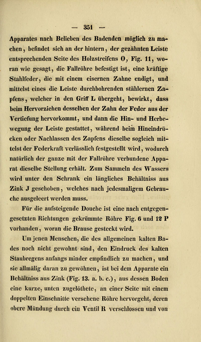 Apparates nach Belieben des Badenden möglich zu ma- chen 5 befindet sich an der hintern, der gezähnten Leiste entsprechenden Seite des Holzstreifens 0^ Fig. 11, wo- ran wie gesagt, die Fallröhre befestigt ist, eine kräftige Stahlfeder) die mit einem eisernen Zahne endigt, und mittelst eines die Leiste durchbohrenden stählernen Za- pfens, welcher in den Griff L übergeht, bewirkt, dass beim Hervorziehen desselben der Zahn der Feder aus der Vertiefung hervorkommt, und dann die Hin- und Herbe- wegung der Leiste gestattet, während beim Hineindrü- cken oder Nachlassen des Zapfens dieselbe sogleich mit- telst der Federkraft verlässlich festgestellt wird, wodurch natürlich der ganze mit der Fallröhre verbundene Appa- rat dieselbe Stellung erhält. Zum Sammeln des Wassers wird unter den Schrank ein längliches Behältniss aus Zink J geschoben, welches nach jedesmaligem Gebrau- che ausgeleert werden muss. Für die aufsteigende Douche ist eine nach entgegen- gesetzten Richtungen geki-ümmte Röhre Fig. 6 und 12 P vorhanden, woran die Brause gesteckt wird. Um jenen Menschen, die des allgemeinen kalten Ba- des noch nicht gewohnt sind, den Eindruck des kalten Staubregens anfangs minder empfindlich zu machen, und sie allmälig daran zu gewöhnen, ist bei dem Apparate ein Behältniss aus Zink (Fig. 13. a. b. c.), aus dessen Boden eine kurze, unten zugelöthete, an einer Seite mit einem doppelten Einschnitte versehene Röhre hervorgeht, deren obere Mündung durch ein Ventil R verschlossen und von