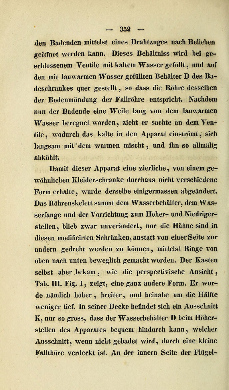 den Badenden mittelst eines Drahtzuges nach Belieben geöffnet werden kann. Dieses Behältniss wird bei ge- schlossenem Ventile mit kaltem Wasser gefüllt, und auf den mit lauwarmen Wasser gefüllten Behälter D des Ba- deschrankes quer gestellt, so dass die Röhre desselben der Bodenmündung der Fallrohre entspricht. Nachdem nun der Badende eine Weile lang von dem lauwarmen Wasser beregnet worden, zieht er sachte an dem Ven- tile , wodurch das kalte in den Apparat einströmt, sich langsam mit' dem warmen mischt, und ihn so allmälig abkühlt. Damit dieser Apparat eine zierliche, von einem ge- wöhnlichen Kleiderschranke durchaus nicht verschiedene Form erhalte, wurde derselbe einigermassen abgeändert. Das Röhrenskelett sammt dem Wasserbehälter, dem Was- serfange und der Vorrichtung zum Höher- und Niedriger- stellen, blieb zwar unverändert, nur die Hähne sind in diesen modificirten Schränken, anstatt von einer Seite zur andern gedreht werden zu können, mittelst Ringe von oben nach unten beweglich gemacht worden. Der Kasten selbst aber bekam, wie die perspectivische Ansicht, Tab. HI. Fig. 1, zeigt, eine ganz andere Form. Er wur- de nämlich höher , breiter, und beinahe um die Hälfte weniger tief. In seiner Decke befindet sich ein Ausschnitt K, nur so gross, dass der Wasserbehälter D beim Höher- stellen des Apparates bequem hindurch kann, welcher Ausschnitt, wenn nicht gebadet wird, durch eine kleine Fallthüre verdeckt ist. An der Innern Seite der Flügel-