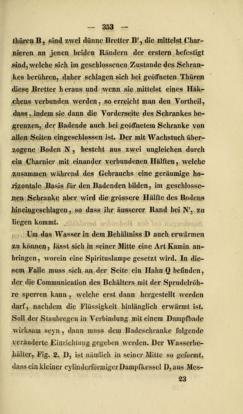 thüren B, sind zwei dünne Bretter B', die mittelst Char- nieren an jenen beiden Bändern der erstem befestigt sind, welche sich im geschlossenen Zustande des Schran- kes berühren, daher schlagen sich bei geöffneten Thüren diese Bretter h eraus und wenn sie mittelst eines Häk- jCl^eijis verbunden werden, so erreicht man den Vortheil, dass, indem sie dann die Vorderseite des Schrankes be- grenzen, der Badende auch bei geöffnetem Schranke von allen Seiten eingeschlossen ist. Der mit Wachstuch über- zogene Boden N, besteht aus zwei ungleichen durch ein Charnier mit einander verbundenen Hälften, welche zusammen während des Gebrauchs eine geräumige ho- lizontale Basis für den Badenden bilden, im geschlosse- iien Schranke aber Avird die grössere Hälfte des Bodens hineingeschlagen,„?q4^ss.ih;r,ä)js^erer Band bei N', zu liegen kommt. in/'-'uS ii-i'' !i;?f IJm das Wasser in dem Behältniss D auch erwärmen zu können, lässt sich in seiner Mitte eine Art Kamin an- bringen , worein eine Spirituslampe gesetzt wird. In die- sem Falle muss sich aii; der Seite ein Hahn Q befinden, der die Communication des Behälters mit der Sprudelröh- re sperren kann, welche erst dann hergestellt werden darf, nachdem die Flüssigkeit hinlänglich erwärmt ist. Soll der Staubregen in Verbindung mit einem Dampf bade wirksam seyn, dann muss dem Badeschranke folgende veränderte Einrichtung gegeben werden. Der Wasserbe- hälter, Fig. 2. D, ist nämlich in seiner Mitte so geformt, dass ein kleiner cylinderförmiger Dampfkessel D,aus Mes- 23