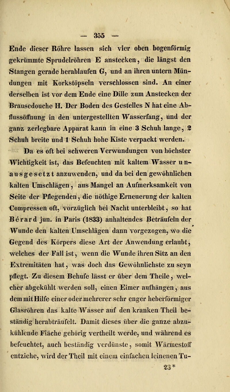 Ende dieser Röhre lassen sich vier oben bogenförmig gekrümmte SprudeL-öhren E anstecken, die längst den Stangen gerade herablaufen G, und an ihren untern Mün- dungen mit Korkstöpseln verschlossen sind. An einer derselben ist vor dem Ende eine Dille zum Anstecken der Brausedouche H. Der Boden des Gestelles N hat eine Ab- flussöffnung in den untergestellten Wasserfang, und der ganz zerlegbare Apparat kann in eine 3 Schuh lange, 2 Schuh breite und 1 Schuh hohe Kiste verpackt werden. Da es oft bei schweren Verwundungen von höchster Wichtigkeit ist, das Befeuchten mit kaltem Wasser un- ausgesetzt anzuwenden, und da bei den gewöhnlichen kalten Umschlägen, aus Mangel an Aufmerksamkeit von Seite der Pflegenden, die nöthige Erneuerung der kalten Compressen oft, vorzüglich bei Nacht unterbleibt, so hat Berard jun. in Paris (1833) anhaltendes Beträufeln der Wunde den kalten Umschlägen dann vorgezogen, wo die Gegend des Körpers diese Art der Anwendung erlaubt, welches der Fall ist, wenn die Wunde ihren Sitz an den Extremitäten hat, was doch das GeAvöhnlichste zu seyn pflegt. Zu diesem Behufe lässt er über dem Theile, wel- cher abgekühlt werden soll, einen Eimer aufhängen, aus dem mit Hufe einer oder mehrerer sehr enger heberförmiger Glasröhren das kalte Wasser auf den kranken Theil be- ständig herabträufelt. Damit dieses über die ganze abzu- kühlende Fläche gehörig vertheilt werde, und während es befeuchtet, auch beständig verdunste, somit Wärmestoff entziehe, wird der Theil mit einem einfachen leinenen Tu- 23*