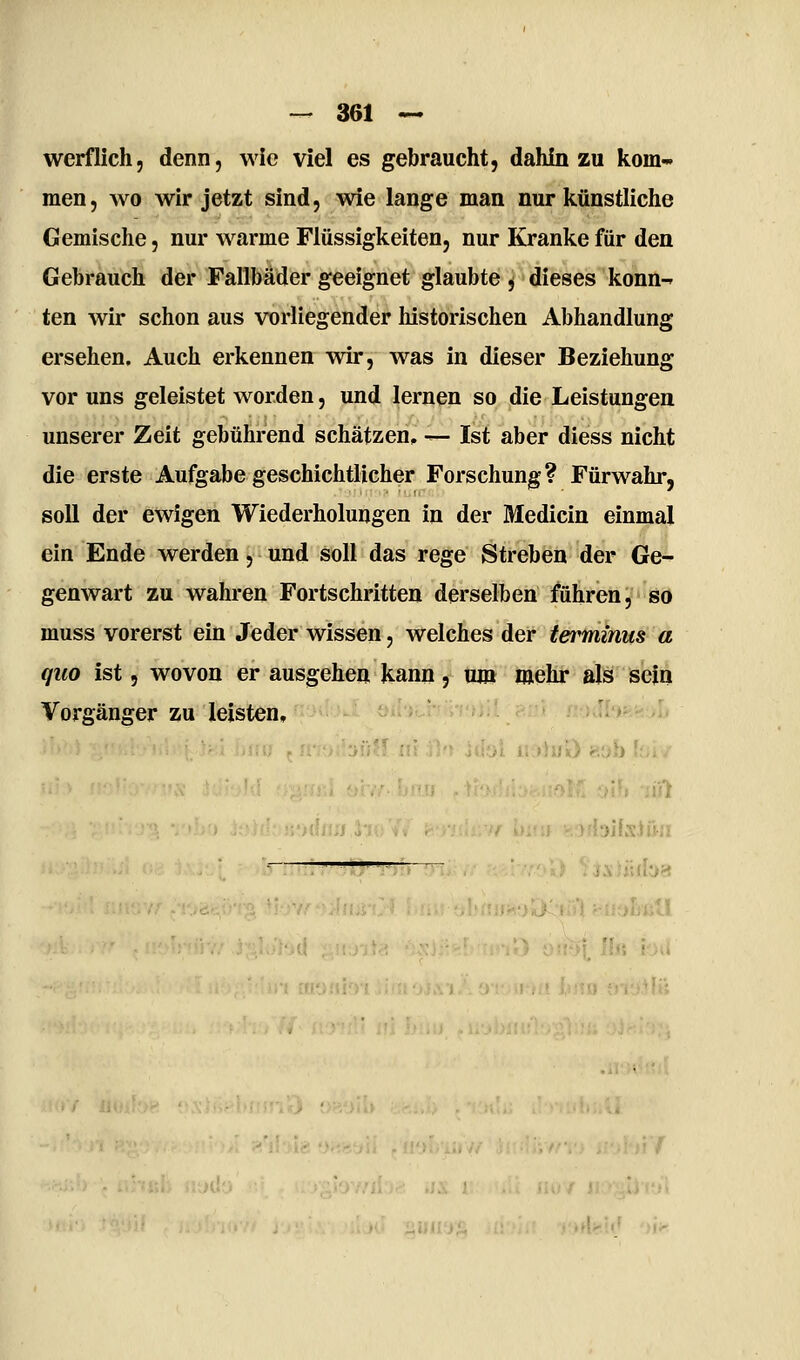 werf lieh 5 denn, wie viel es gebraucht, dahin zu kom-' men, wo wir jetzt sind, wie lange man nur Icünstliche Gemische, nur warme Flüssigkeiten, nur Kranke für den Gebrauch der Fallbäder geeignet glaubte j dieses konn-» ten wir schon aus vorliegender historischen Abhandlung ersehen. Auch erkennen wir, was in dieser Beziehung vor uns geleistet worden, und lernen so die Leistungen unserer Zeit gebührend schätzen, -^ Ist aber diess nicht die erste Aufgabe geschichtlicher Forschung? Fürwahr, soll der ewigen Wiederholungen in der Medicin einmal ein Ende werden, und soll das rege Streben der Ge- genwart zu wahren Fortschritten derselben führen, so muss vorerst ein Jeder wissen, welches der terminus a quo ist 5 wovon er ausgehen kann, um mehr als sein Vorgänger zu leisten, •Ol« oiU liil ^ blfsJöii isHiiba .. •.>UJ..j-.. ' K* LlikLjL, AI...: y.Jt[t.:V 'Ü'*